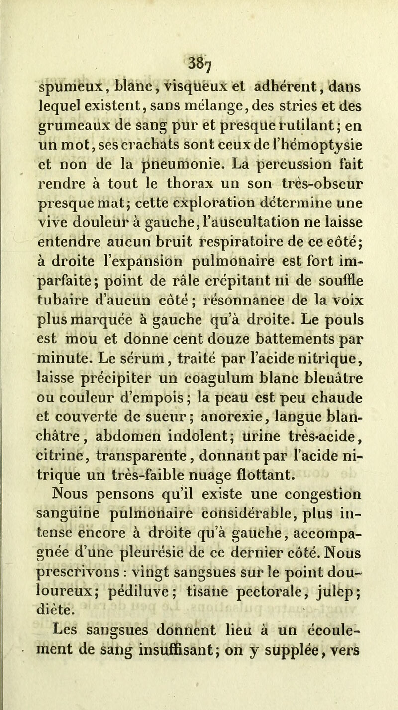 spumeux, blanc, visqueux et adhérent, dans lequel existent, sans mélange, des stries et des grumeaux de sang pur et presque rutilant; en un mot, ses crachats sont ceux de l’hémoptysie et non de la pneumonie. La percussion fait rendre à tout le thorax un son très-obscur presque mat; cette exploration détermine une vive douleur à gauche, l’auscultation ne laisse entendre aucun bruit respiratoire de ce eôté; à droite l’expansion pulmonaire est fort im- parfaite ; point de râle crépitant ni de souffle tubaire d’aucun côté ; résonnance de la voix plus marquée à gauche qu’à droite. Le pouls est mou et donne cent douze battements par minute. Le sérum, traité par l’acide nitrique, laisse précipiter un coagulum blanc bleuâtre ou couleur d’empois ; la peau est peu chaude et couverte de sueur ; anorexie, langue blan- châtre, abdomen indolent; urine très-acide, citrine, transparente, donnant par l’acide ni- trique un très-faible nuage flottant. Nous pensons qu’il existe une congestion sanguine pulmonaire considérable, plus in- tense encore à droite qu’à gauche, accompa- gnée d’une pleurésie de ce dernier côté. Nous prescrivons : vingt sangsues sur le point dou- loureux; pédiluve; tisane pectorale, julep; diète. Les sangsues donnent lieu à un écoule- ment de sang insuffisant; on y supplée, vers