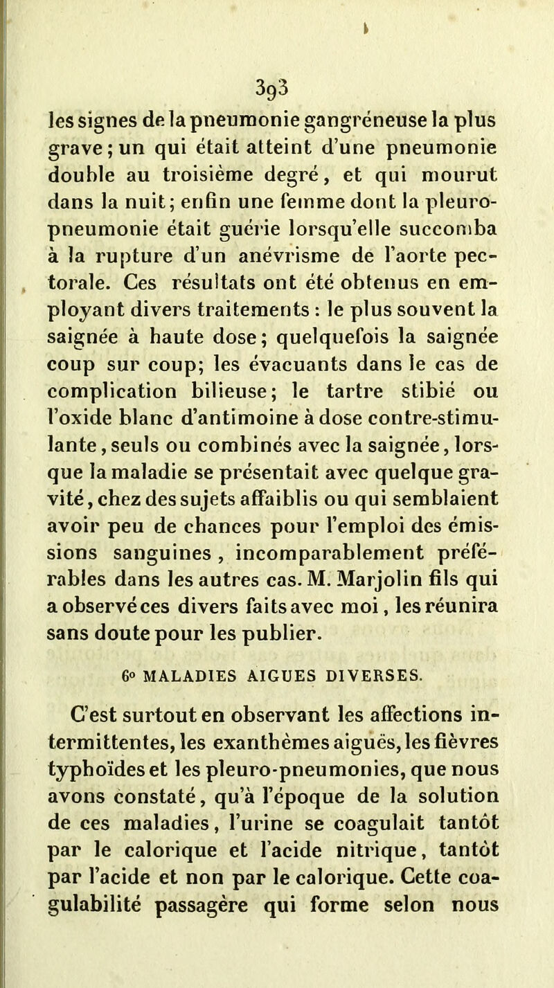 les signes de la pneumonie gangréneuse la plus grave; un qui était atteint d’une pneumonie double au troisième degré, et qui mourut dans la nuit; enfin une femme dont la pleuro- pneumonie était guérie lorsqu’elle succomba à la rupture d’un anévrisme de l’aorte pec- torale. Ces résultats ont été obtenus en em- ployant divers traitements : le plus souvent la saignée à haute dose; quelquefois la saignée coup sur coup; les évacuants dans le cas de complication bilieuse; le tartre stibié ou l’oxide blanc d’antimoine à dose contre-stimu- lante , seuls ou combinés avec la saignée, lors- que la maladie se présentait avec quelque gra- vité , chez des sujets affaiblis ou qui semblaient avoir peu de chances pour l’emploi des émis- sions sanguines , incomparablement préfé- rables dans les autres cas. M. Marjolin fils qui aobservéces divers faitsavec moi, les réunira sans doute pour les publier. 6° MALADIES AIGUES DIVERSES. C’est surtout en observant les affections in- termittentes, les exanthèmes aiguës, les fièvres typhoïdes et les pleuro-pneumonies, que nous avons constaté, qu’à l’époque de la solution de ces maladies, l’urine se coagulait tantôt par le calorique et l’acide nitrique, tantôt par l’acide et non par le calorique. Cette coa- gulabilité passagère qui forme selon nous