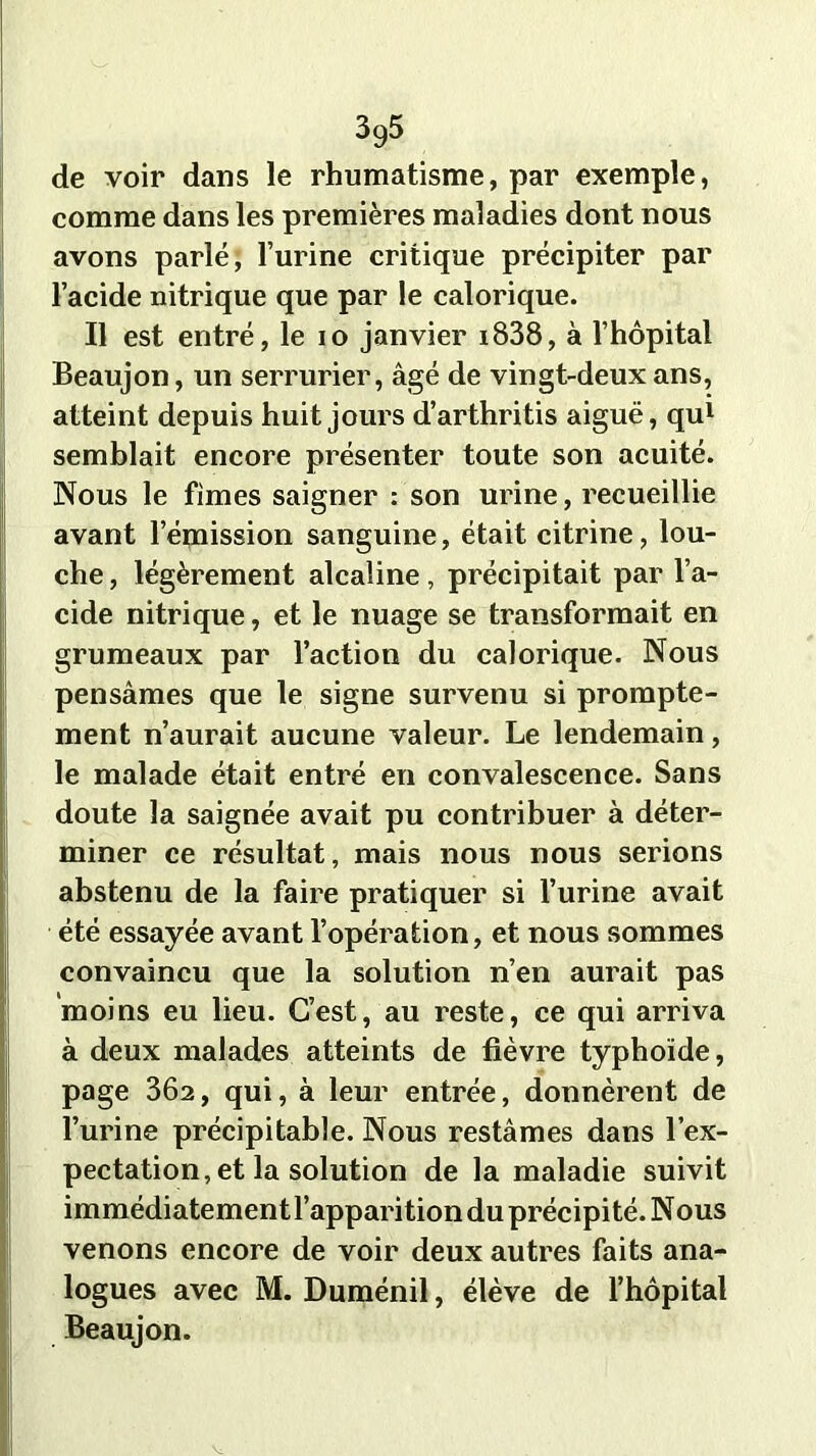 de voir dans le rhumatisme, par exemple, comme dans les premières maladies dont nous avons parlé, l’urine critique précipiter par l’acide nitrique que par le calorique. Il est entré, le io janvier i838, à l’hôpital Beaujon, un serrurier, âgé de vingt-deux ans, atteint depuis huit jours d’arthritis aiguë, qu1 semblait encore présenter toute son acuité. Nous le fîmes saigner : son urine, recueillie avant l’émission sanguine, était citrine, lou- che , légèrement alcaline, précipitait par l’a- cide nitrique, et le nuage se transformait en grumeaux par l’action du calorique. Nous pensâmes que le signe survenu si prompte- ment n’aurait aucune valeur. Le lendemain, le malade était entré en convalescence. Sans doute la saignée avait pu contribuer à déter- miner ce résultat, mais nous nous serions abstenu de la faire pratiquer si l’urine avait été essayée avant l’opération, et nous sommes convaincu que la solution n’en aurait pas moins eu lieu. C’est, au reste, ce qui arriva à deux malades atteints de fièvre typhoïde, page 302, qui, à leur entrée, donnèrent de l’urine précipitable. Nous restâmes dans l’ex- pectation, et la solution de la maladie suivit immédiatement l’apparition du précipité. Nous venons encore de voir deux autres faits ana- logues avec M. Duménil, élève de l’hôpital Beaujon.