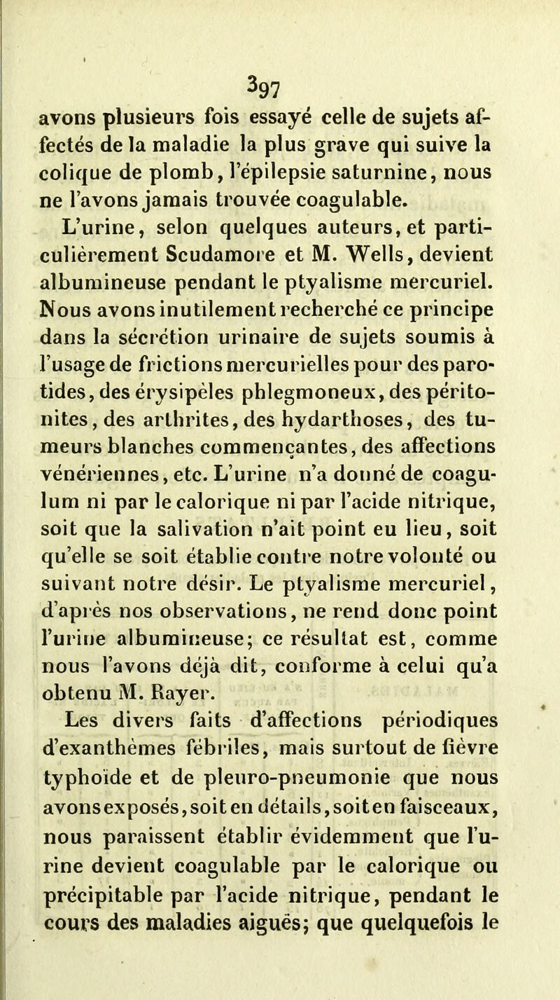 avons plusieurs fois essayé celle de sujets af- fectés de la maladie la plus grave qui suive la colique de plomb, l’épilepsie saturnine, nous ne l’avons jamais trouvée coagulable. L’urine, selon quelques auteurs, et parti- culièrement Scudamore et M. Wells, devient albumineuse pendant le ptyalisme mercuriel. Nous avons inutilement recherché ce principe dans la sécrétion urinaire de sujets soumis à l’usage de frictions mercurielles pour des paro- tides, des érysipèles phlegmoneux, des périto- nites, des arthrites, des hydarthoses, des tu- meurs blanches commençantes, des affections vénériennes, etc. L’urine n’a donné de coagu- lum ni par le calorique ni par l’acide nitrique, soit que la salivation n’ait point eu lieu, soit qu’elle se soit établie contre notre volonté ou suivant notre désir. Le ptyalisme mercuriel, d’après nos observations, ne rend donc point l’urine albumineuse; ce résultat est, comme nous l’avons déjà dit, conforme à celui qu’a obtenu M. Rayer. Les divers faits d’affections périodiques d’exanthèmes fébriles, mais surtout de fièvre typhoïde et de pleuro-pneumonie que nous avonsexposés,soiten détails,soiten faisceaux, nous paraissent établir évidemment que l’u- rine devient coagulable par le calorique ou précipitable par l’acide nitrique, pendant le cours des maladies aiguës; que quelquefois le