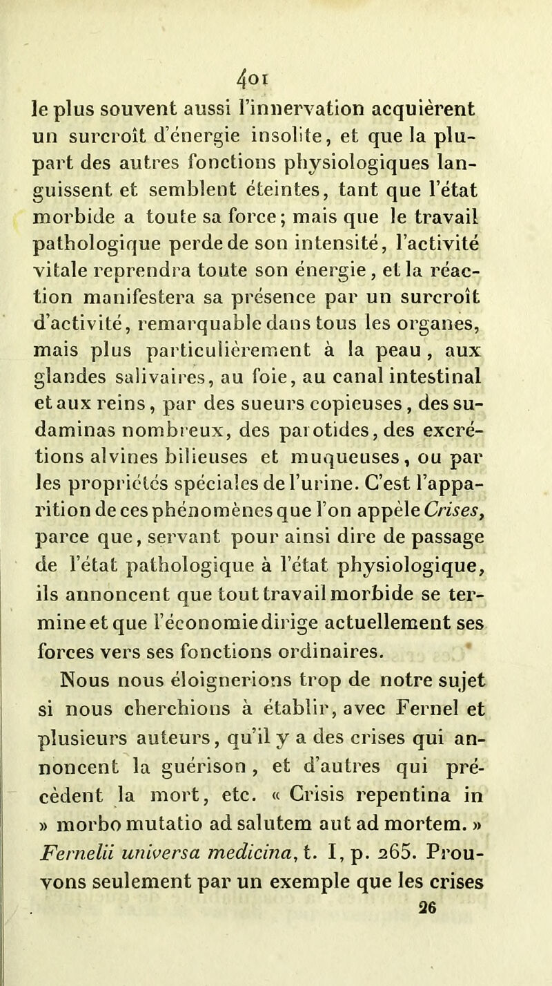 le plus souvent aussi l’innervation acquièrent un surcroît d’énergie insolite, et que la plu- part des autres fonctions physiologiques lan- guissent et semblent éteintes, tant que l’état morbide a toute sa force; mais que le travail pathologique perde de son intensité, l’activité vitale reprendra toute son énergie, et la réac- tion manifestera sa présence par un surcroît d’activité, remarquable dans tous les organes, mais plus particulièrement à la peau , aux glandes salivaires, au foie, au canal intestinal et aux reins, par des sueurs copieuses, des su- daminas nombreux, des parotides, des excré- tions alvines bilieuses et muqueuses, ou par les propriétés spéciales de burine. C’est l’appa- rition de ces phénomènes que l’on appèle Crises, parce que, servant pour ainsi dire de passage de l’état pathologique à l’état physiologique, ils annoncent que tout travail morbide se ter- mine et que l’économie dirige actuellement ses forces vers ses fonctions ordinaires. Nous nous éloignerions trop de notre sujet si nous cherchions à établir, avec Ferneî et plusieurs auteurs, qu’il y a des crises qui an- noncent la guérison , et d’autres qui pré- cèdent la mort, etc. « Crisis repentina in » morbo mutatio ad salutem aut ad mortem. » Fernelii universa medicina,t. I, p. a65. Prou- vons seulement par un exemple que les crises 26
