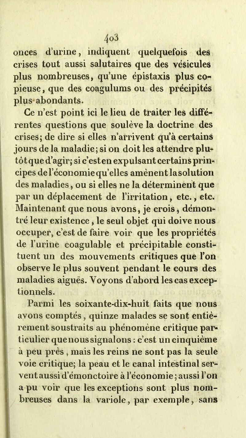 onces d’urine, indiquent quelquefois des crises tout aussi salutaires que des vésicules plus nombreuses, qu’une épistaxis plus co- pieuse , que des coagulums ou des précipités plus abondants. Ce n’est point ici le lieu de traiter les diffé- rentes questions que soulève la doctrine des crises; de dire si elles n’arrivent qu’à certains jours de la maladie; si on doit les attendre plu- tôt que d’agir; si c’esten exp ulsant certains prin- cipes de l’économie quelles amènent lasolution des maladies, ou si elles ne la déterminent que par un déplacement de l’irritation, etc., etc. Maintenant que nous avons, je crois, démon- tré leur existence, le seul objet qui doive nous occuper, c’est de faire voir que les propriétés de l’urine coagulable et précipitable consti- tuent un des mouvements critiques que l’on observe le plus souvent pendant le cours des maladies aiguës. Voyons d’abord les cas excep- tionnels. Parmi les soixante-dix-huit faits que nous avons comptés, quinze malades se sont entiè- rement soustraits au phénomène critique par- ticulier que nous signalons : c’est un cinquième à peu près , mais les reins ne sont pas la seule voie critique; la peau et le canal intestinal ser- vent aussi d’émonctoire à l’économie ; aussi l’on a pu voir que les exceptions sont plus nom- breuses dans la variole, par exemple, sans