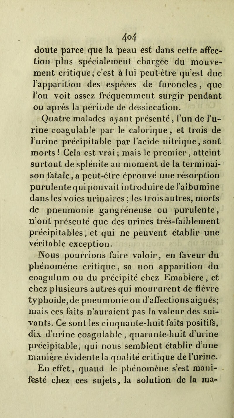 4°4 doute parce que la peau est dans cette affec- tion plus spécialement chargée du mouve- ment critique; c’est à lui peut être qu’est due l’apparition des espèces de furoncles, que l’on voit assez fréquemment surgir pendant ou après la période de dessiccation. Quatre malades ayant présenté, l’un de l’u- rine coagulable par le calorique, et trois de l’urine précipitable par l’acide nitrique, sont morts ! Cela est vrai ; mais le premier, atteint surtout de splénite au moment de la terminai- son fatale, a peut-être éprouvé une résorption purulente qui pouvait introduire de l’albumine dans les voies urinaires ; les Lrois autres, morts de pneumonie gangréneuse ou purulente, n’ont présenté que des urines très-faiblement précipitables, et qui ne peuvent établir une véritable exception. Nous pourrions faire valoir, en faveur du phénomène critique, sa non apparition du coagulum ou du précipité chez Emablere, et chez plusieurs autres qui moururent de fièvre typhoïde,de pneumonie ou d’affections aigues; mais ces faits n’auraient pas la valeur des sui- vants. Ce sont les cinquante-huit faits positifs, dix d’urine coagulable, quarante-huit d’urine précipitable, qui nous semblent établir d’une manière évidente la qualité critique de l’urine. En effet, quand le phénomène s’est mani- festé chez ces sujets, la solution de la ma-