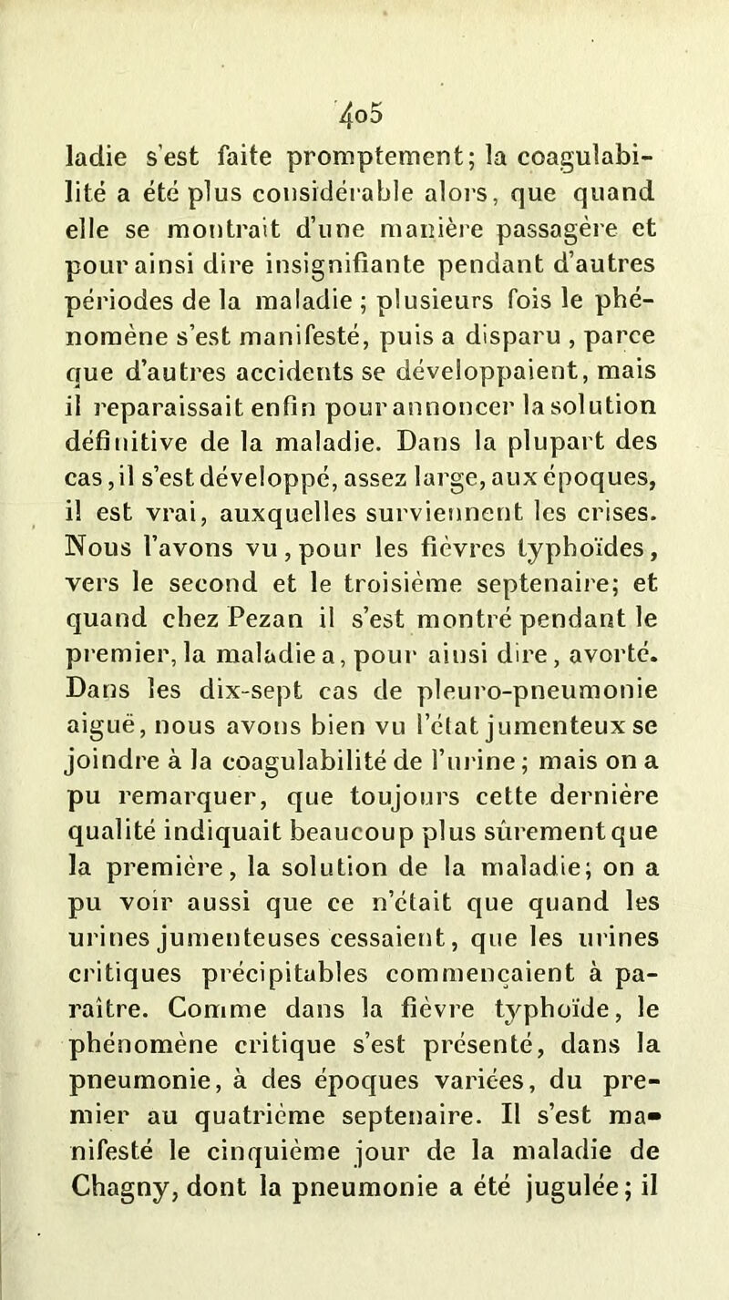 ladie s’est faite promptement; la coagulabi- lité a été plus considérable alors, que quand elle se montrait d’une manière passagère et pour ainsi dire insignifiante pendant d’autres périodes de la maladie ; plusieurs fois le phé- nomène s’est manifesté, puis a disparu , parce que d’autres accidents se développaient, mais il reparaissait enfin pour annoncer la solution définitive de la maladie. Dans la plupart des cas, il s’est développé, assez large, aux époques, il est vrai, auxquelles surviennent les crises. Nous l’avons vu, pour les fièvres typhoïdes, vers le second et le troisième septénaire; et quand chez Pezan il s’est montré pendant le premier, la maladie a, pour ainsi dire, avorté. Dans les dix-sept cas de pleuro-pneumonie aiguë, nous avons bien vu l’état jumcnteux se joindre à la coagulabilité de l’urine; mais on a pu remarquer, que toujours cette dernière qualité indiquait beaucoup plus sûrement que la première, la solution de la maladie; on a pu voir aussi que ce n’était que quand les urines jumenteuses cessaient, que les urines critiques précipitables commençaient à pa- raître. Comme dans la fièvre typhoïde, le phénomène critique s’est présenté, dans la pneumonie, à des époques variées, du pre- mier au quatrième septénaire. Il s’est ma- nifesté le cinquième jour de la maladie de Chagny, dont la pneumonie a été jugulée; il