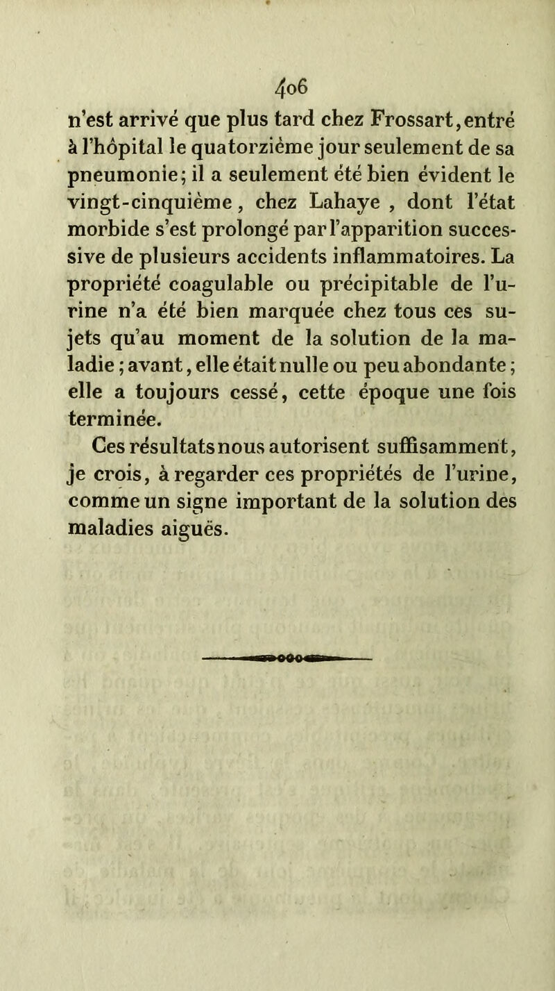 n’est arrivé que plus tard chez Frossart, entré à l’hôpital le quatorzième jour seulement de sa pneumonie; il a seulement été bien évident le vingt-cinquième, chez Lahaye , dont l’état morbide s’est prolongé par l’apparition succes- sive de plusieurs accidents inflammatoires. La propriété coagulable ou précipitable de l’u- rine n’a été bien marquée chez tous ces su- jets qu’au moment de la solution de la ma- ladie ; avant, elle était nulle ou peu abondante ; elle a toujours cessé, cette époque une fois terminée. Ces résultats nous autorisent suffisamment, je crois, à regarder ces propriétés de l’urine, comme un signe important de la solution des maladies aiguës. OMO»
