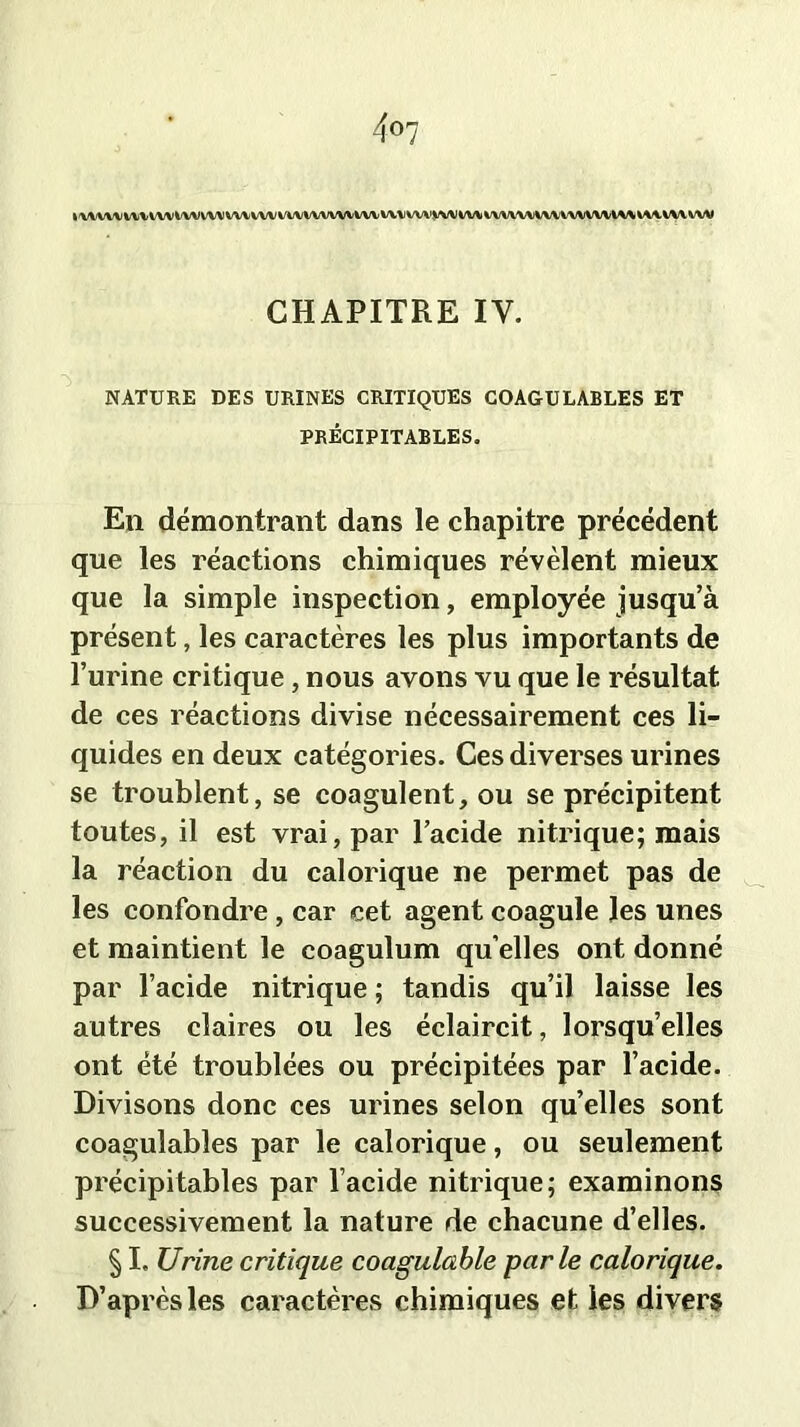 »WVVVVV\WVVVVtA/VV\/VVVVWVVVVVVVVVVVV^VVVÎL/\AIVV\VVVVW\/VVVVVVV\A*/\li\*.V\/VVV\J CHAPITRE IY. NATURE DES URINES CRITIQUES COAGULABLES ET PRÉCIPITABLES. En démontrant dans le chapitre précédent que les réactions chimiques révèlent mieux que la simple inspection, employée jusqu’à présent, les caractères les plus importants de l’urine critique, nous avons vu que le résultat de ces réactions divise nécessairement ces li- quides en deux catégories. Ces diverses urines se troublent, se coagulent, ou se précipitent toutes, il est vrai, par l’acide nitrique; mais la réaction du calorique ne permet pas de les confondre, car cet agent coagule les unes et maintient le coagulum qu elles ont donné par l’acide nitrique ; tandis qu’il laisse les autres claires ou les éclaircit, lorsqu’elles ont été troublées ou précipitées par l’acide. Divisons donc ces urines selon quelles sont coagulables par le calorique, ou seulement précipitables par l’acide nitrique; examinons successivement la nature de chacune d’elles. § I, Urine critique coagulable parle calorique. D’après les caractères chimiques et les divers