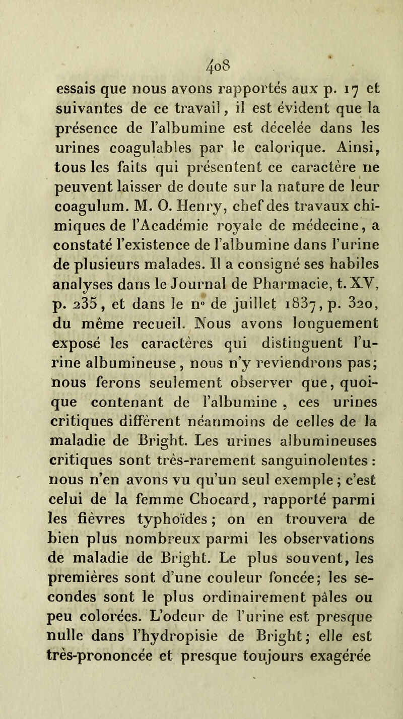 essais que nous avons rapportés aux p. 17 et suivantes de ce travail, il est évident que la présence de l’albumine est décelée dans les urines coagulables par le calorique. Ainsi, tous les faits qui présentent ce caractère 11e peuvent laisser de doute sur la nature de leur coagulum. M. O. Henry, chef des travaux chi- miques de l’Académie royale de médecine, a constaté l’existence de l’albumine dans l’urine de plusieurs malades. Il a consigné ses habiles analyses dans le Journal de Pharmacie, t. XV, p. a35, et dans le n° de juillet 1837, p. 320, du même recueil. Nous avons longuement expose les caractères qui distinguent l’u- rine albumineuse, nous n’y reviendrons pas; nous ferons seulement observer que, quoi- que contenant de l’albumine « ces urines critiques diffèrent néanmoins de celles de la maladie de Bright. Les urines albumineuses critiques sont très-rarement sanguinolentes : nous n’en avons vu qu’un seul exemple ; c’est celui de la femme Chocard, rapporté parmi les fièvres typhoïdes ; on en trouvera de bien plus nombreux parmi les observations de maladie de Bright. Le plus souvent, les premières sont d’une couleur foncée; les se- condes sont le plus ordinairement pâles ou peu colorées. L’odeur de l’urine est presque nulle dans l’hydropisie de Bright; elle est très-prononcée et presque toujours exagérée
