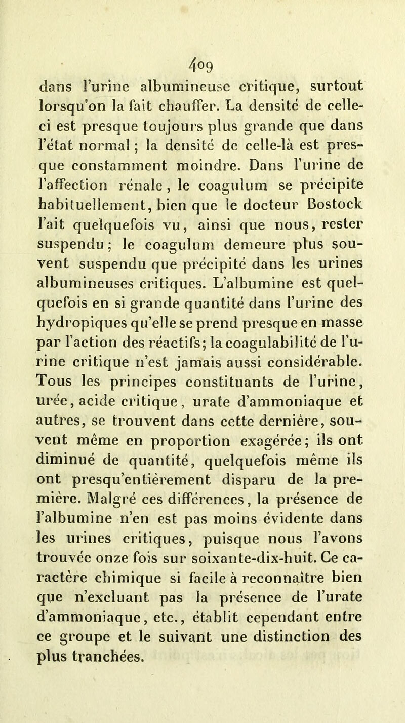 4°9 dans l’urine albumineuse critique, surtout lorsqu’on la fait chauffer. La densité de celle- ci est presque toujours plus grande que dans l’état normal ; la densité de celle-là est pres- que constamment moindre. Dans l’urine de l’affection rénale , le coagulum se précipite habituellement, bien que le docteur Bostock l’ait quelquefois vu, ainsi que nous, rester suspendu; le coagulum demeure plus sou- vent suspendu que précipité dans les urines albumineuses critiques. L’albumine est quel- quefois en si grande quantité dans l’urine des hydropiques qu’elle se prend presque en masse par l’action des réactifs; lacoagulabilité de l’u- rine critique n’est jamais aussi considérable. Tous les principes constituants de l’urine, urée, acide critique, urate d’ammoniaque et autres, se trouvent dans cette dernière, sou- vent même en proportion exagérée; ils ont diminué de quantité, quelquefois même ils ont presqu’entièrement disparu de la pre- mière. Malgré ces différences, la présence de l’albumine n’en est pas moins évidente dans les urines critiques, puisque nous l’avons trouvée onze fois sur soixante-dix-huit. Ce ca- ractère chimique si facile à reconnaître bien que n’excluant pas la présence de l’urate d’ammoniaque, etc., établit cependant entre ce groupe et le suivant une distinction des plus tranchées.