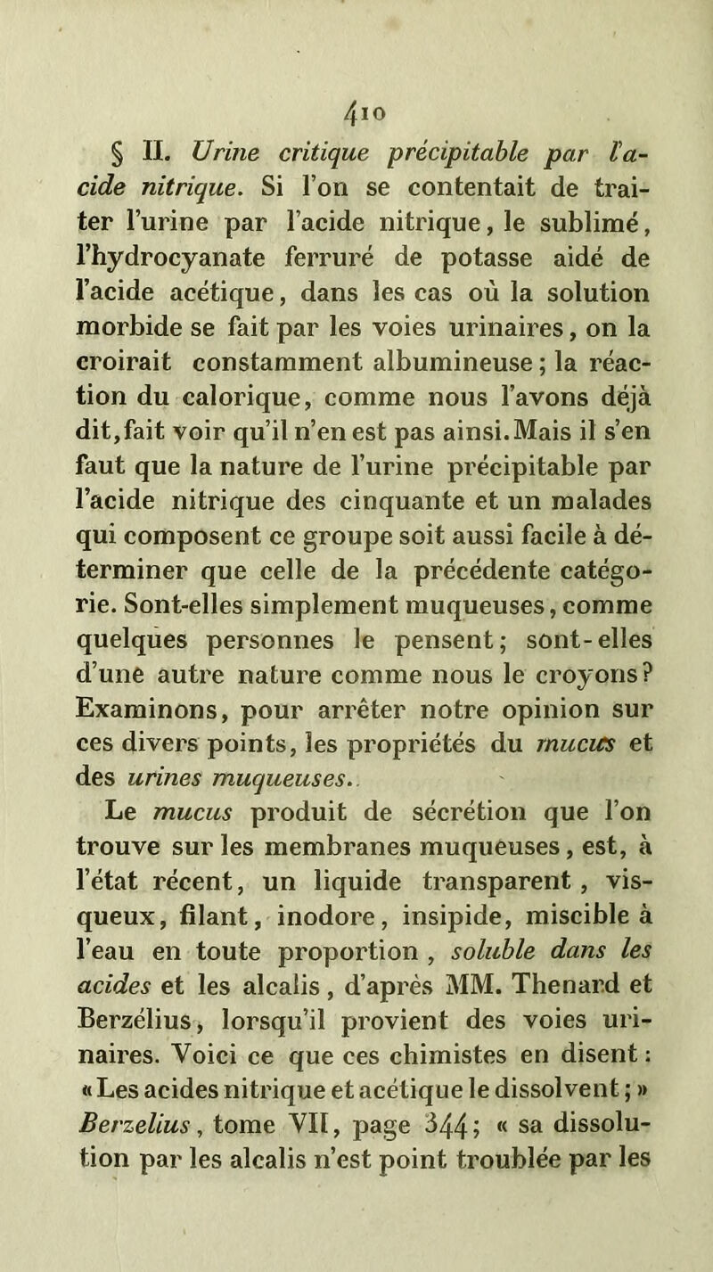 4io § II. Urine critique précipitable par l'a- cide nitrique. Si l’on se contentait de trai- ter l’urine par l’acide nitrique, le sublimé, l’hydrocyanate ferrure de potasse aidé de l’acide acétique, dans les cas où la solution morbide se fait par les voies urinaires, on la croirait constamment albumineuse ; la réac- tion du calorique, comme nous l’avons déjà dit,fait voir qu’il n’en est pas ainsi.Mais il s’en faut que la nature de l’urine précipitable par l’acide nitrique des cinquante et un malades qui composent ce groupe soit aussi facile à dé- terminer que celle de la précédente catégo- rie. Sont-elles simplement muqueuses, comme quelques personnes le pensent; sont-elles d’une autre nature comme nous le croyons ? Examinons, pour arrêter notre opinion sur ces divers points, les propriétés du mucus et des urines muqueuses. Le mucus produit de sécrétion que l’on trouve sur les membranes muqueuses, est, à l’état récent, un liquide transparent, vis- queux, filant, inodore, insipide, miscible à l’eau en toute proportion , soluble dans les acides et les alcalis, d’après MM. Thénard et Berzélius, lorsqu’il provient des voies uri- naires. Voici ce que ces chimistes en disent : «Les acides nitrique et acétique le dissolvent ; » Berzelius, tome VII, page 344 > « sa dissolu- tion par les alcalis n’est point troublée par les