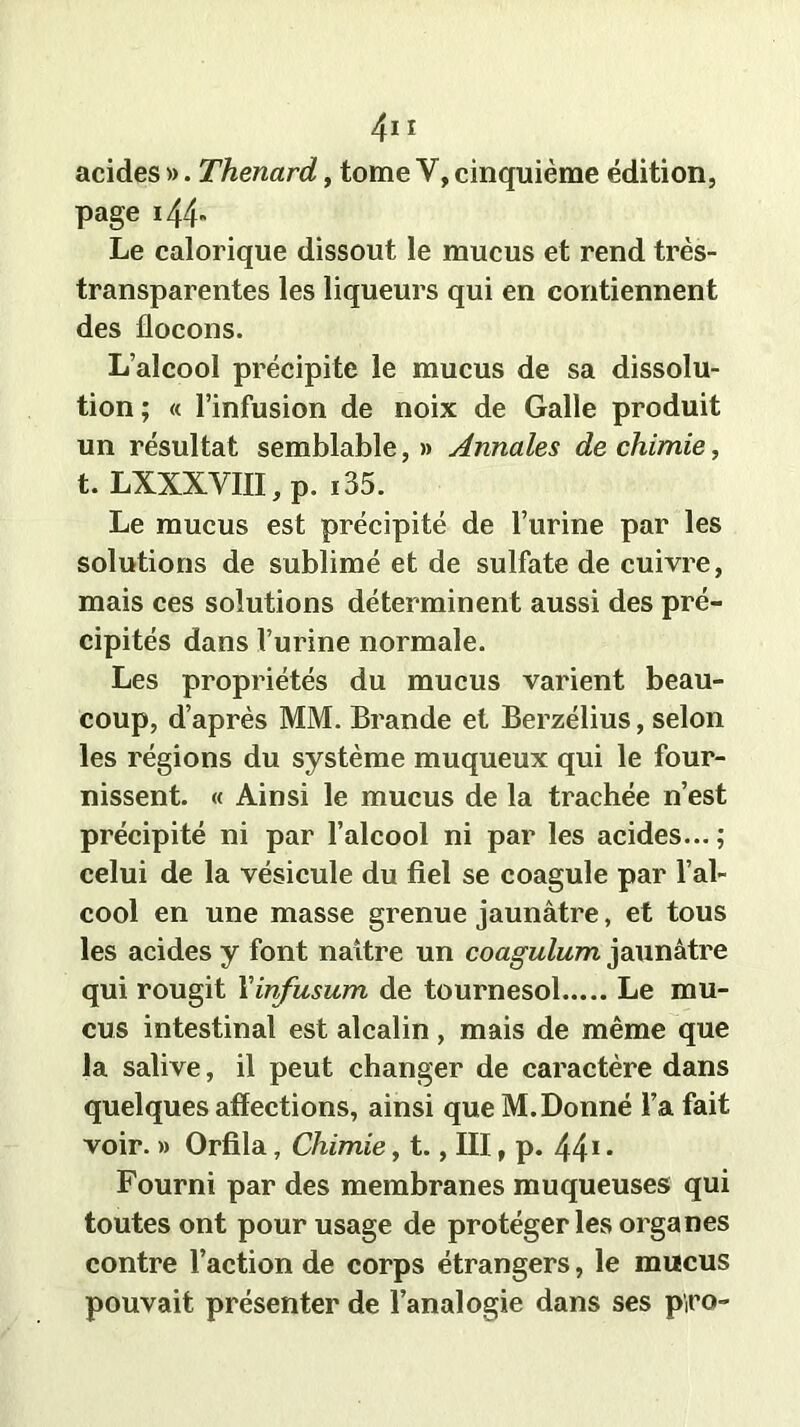 acides ». Thénard, tome Y, cinquième édition, page i44„ Le calorique dissout le mucus et rend très- transparentes les liqueurs qui en contiennent des flocons. L’alcool précipite le mucus de sa dissolu- tion ; « l’infusion de noix de Galle produit un résultat semblable,» Annales de chimie, t. LXXXVIII, p. i35. Le mucus est précipité de l’urine par les solutions de sublimé et de sulfate de cuivre, mais ces solutions déterminent aussi des pré- cipités dans l’urine normale. Les propriétés du mucus varient beau- coup, d’après MM. Brande et Berzélius, selon les régions du système muqueux qui le four- nissent. « Ainsi le mucus de la trachée n’est précipité ni par l’alcool ni par les acides... ; celui de la vésicule du fiel se coagule par l’al- cool en une masse grenue jaunâtre, et tous les acides y font naître un coagulum jaunâtre qui rougit Xinfusum de tournesol Le mu- cus intestinal est alcalin , mais de même que la salive, il peut changer de caractère dans quelques affections, ainsi que M. Donné l’a fait voir. » Orfila, Chimie, t., III, p. 441 • Fourni par des membranes muqueuses qui toutes ont pour usage de protéger les organes contre l’action de corps étrangers, le mucus pouvait présenter de l’analogie dans ses p'iro-