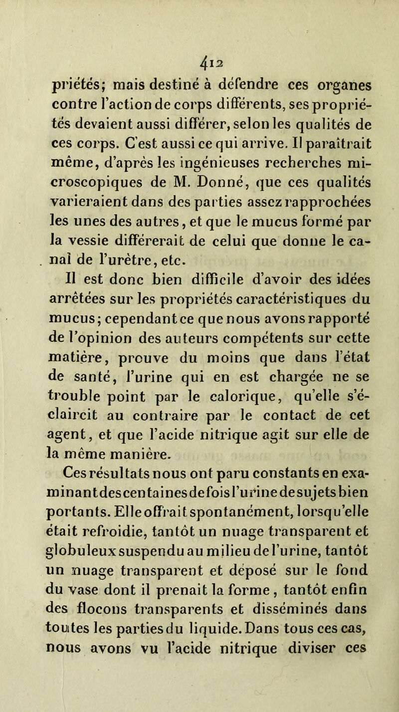 priâtes ; mais destiné à défendre ces organes contre l’action de corps différents, ses proprié- tés devaient aussi différer, selon les qualités de ces corps. C’est aussi ce qui arrive. Il paraîtrait même, d’après les ingénieuses recherches mi- croscopiques de M. Donné, que ces qualités varieraient dans des parties assez rapprochées les unes des autres, et que le mucus formé par la vessie différerait de celui que donne le ca- nal de l’urètre, etc. Il est donc bien difficile d’avoir des idées arrêtées sur les propriétés caractéristiques du mucus; cependantce que nous avons rapporté de l’opinion des auteurs compétents sur cette matière, prouve du moins que dans l’état de santé, l’urine qui en est chargée ne se trouble point par le calorique, qu’elle s’é- claircit au contraire par le contact de cet agent, et que l’acide nitrique agit sur elle de la même manière. Ces résul tats nous ont paru constants en exa- minantdescentainesdefoisl’urinedesujetsbien portants. Elle offrait spontanément, lorsqu’elle était refroidie, tantôt un nuage transparent et globuleuxsuspenduau milieudel’urine, tantôt un nuage transparent et déposé sur le fond du vase dont il prenait la forme, tantôt enfin des flocons transparents et disséminés dans toutes les parties du liquide. Dans tous ces cas, nous avons vu l’acide nitrique diviser ces