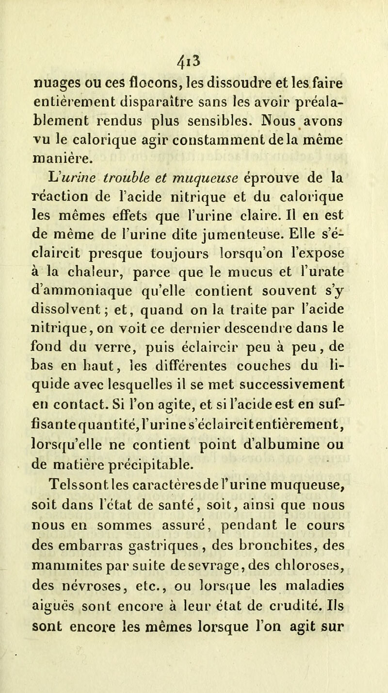 nuages ou ces flocons, les dissoudre et les faire entièrement disparaître sans les avoir préala- blement rendus plus sensibles. Nous avons vu le calorique agir constamment de la même manière. L'urine trouble et muqueuse éprouve de la réaction de l’acide nitrique et du calorique les mêmes effets que l’urine claire. Il en est de même de l’urine dite jumenteuse. Elle s’é- claircit presque toujours lorsqu’on l’expose à la chaleur, parce que le mucus et l’urate d’ammoniaque qu’elle contient souvent s’y dissolvent; et, quand on la traite par l’acide nitrique, on voit ce dernier descendre dans le fond du verre, puis éclaircir peu à peu, de bas en haut, les différentes couches du li- quide avec lesquelles il se met successivement en contact. Si l’on agite, et si l’acide est en suf- fisante quantité, l’urine s’éclaircit entièrement, lorsqu’elle ne contient point d’albumine ou de matière précipitable. Telssont.les caractèresdel’urine muqueuse, soit dans l’état de santé, soit, ainsi que nous nous en sommes assuré, pendant le cours des embarras gastriques, des bronchites, des mammites par suite de sevrage, des chloroses, des névroses, etc., ou lorsque les maladies aiguës sont encore à leur état de crudité. Ils sont encore les mêmes lorsque l’on agit sur