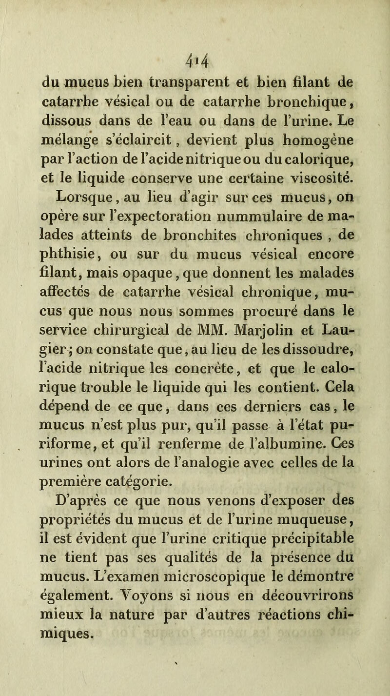 4M du mucus bien transparent et bien filant de catarrhe vésical ou de catarrhe bronchique, dissous dans de l’eau ou dans de l’urine. Le mélange s’éclaircit, devient plus homogène par l’action de l’acide nitrique ou du calorique, et le liquide conserve une certaine viscosité. Lorsque, au lieu d’agir sur ces mucus, on opère sur l’expectoration nummulaire de ma- lades atteints de bronchites chroniques , de phthisie, ou sur du mucus vésical encore filant, mais opaque, que donnent les malades affectés de catarrhe vésical chronique, mu- cus que nous nous sommes procuré dans le service chirurgical de MM. Marjolin et Lau- gier; on constate que, au lieu de les dissoudre, l’acide nitrique les concrète, et que le calo- rique trouble le liquide qui les contient. Cela dépend de ce que, dans ces derniers cas, le mucus n’est plus pur, qu’il passe à l’état pu- riforme, et qu’il renferme de l’albumine. Ces urines ont alors de l’analogie avec celles de la première catégorie. D’après ce que nous venons d’exposer des propriétés du mucus et de l’urine muqueuse, il est évident que l’urine critique précipitable ne tient pas ses qualités de la présence du mucus. L’examen microscopique le démontre également. Voyons si nous en découvrirons mieux la nature par d’autres réactions chi- miques.
