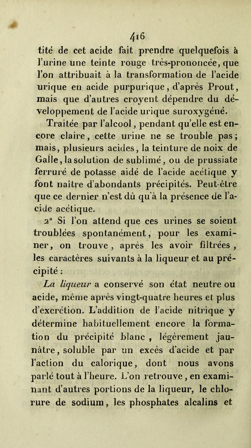 tité de cet acide fait prendre quelquefois à l’urine une teinte rouge très-prononcée, que l’on attribuait à la transformation de l’acide urique en acide purpurique, d’après Prout, mais que d’autres croyent dépendre du dé- veloppement de l’acide urique suroxygéné. Traitée par l’alcool, pendant qu’elle est en- core claire, cette urine ne se trouble pas; mais, plusieurs acides, la teinture de noix de Galle, la solution de sublimé, ou de prussiate ferruré de potasse aidé de l’acide acétique y font naître d’abondants précipités. Peut-être que ce dernier n’est dû qu’à la présence de l’a- cide acétique. a0 Si l’on attend que ces urines se soient troublées spontanément, pour les exami- ner, on trouve, après les avoir filtrées, les caractères suivants à la liqueur et au pré- cipité : La liqueur a conservé son état neutre ou acide, même après vingt-quatre heures et plus d’excrétion. L’addition de l’acide nitrique y détermine habituellement encore la forma- tion du précipité blanc , légèrement jau- nâtre , soluble par un excès d’acide et par l’action du calorique, dont nous avons parlé tout à l’heure. L’on retrouve, en exami- nant d’autres portions de la liqueur, le chlo- rure de sodium, les phosphates alcalins et