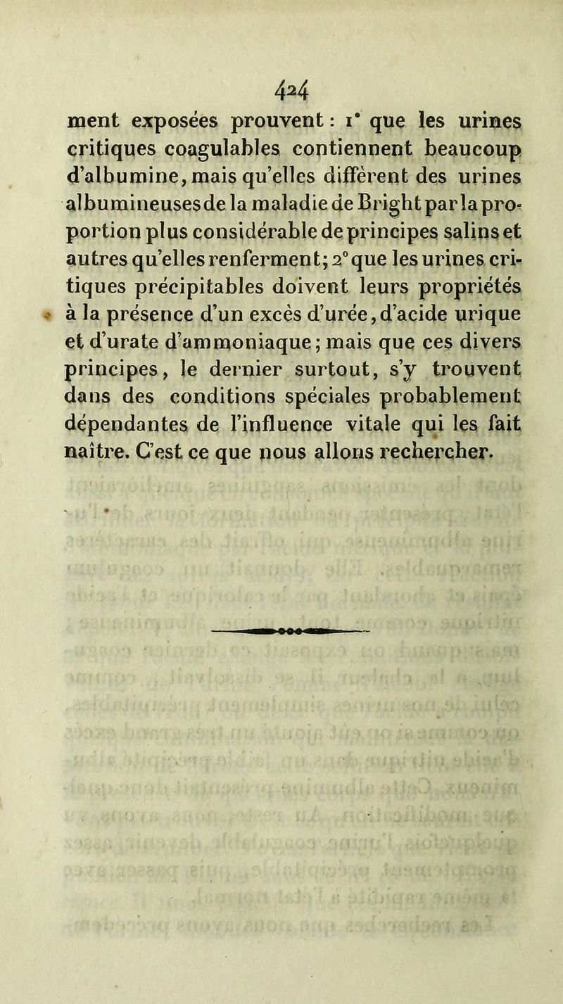 ment exposées prouvent : i* que les urines critiques coagulables contiennent beaucoup d’albumine, mais qu’elles diffèrent des urines albumineusesde la maladie de Bright parlapro- portionplus considérable de principes salins et autres quelles renferment; 2°que les urines cri- tiques précipitables doivent leurs propriétés à la présence d’un excès d’urée,d’acide urique et d’urate d’ammoniaque; mais que ces divers principes, le dernier surtout, s’y trouvent dans des conditions spéciales probablement dépendantes de l’influence vitale qui les fait naître. C’est ce que nous allons rechercher.