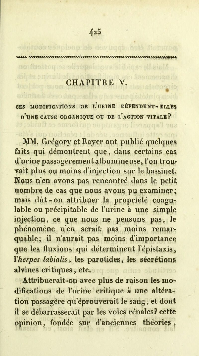 CHAPITRE V. # CES MODIFICATIONS DE l’üRINE DÉPENDENT-ELLES d’une cause organique ou de l’action vitale? MM. Grégory çt Rayer ont publié quelques faits qui démontrent que, dans certains cas d’urine passagèrement albumineuse, l’on trou* vait plus ou moins d’injection sur le bassinet. Nous n’en avons pas rencontré dans le petit nombre de cas que nous avons pu examiner; mais dût-on attribuer la propriété coagu- lable ou précipitable de l’urine à une simple injection, ce que nous ne pensons pas, le phénomène n’en serait pas moins remar- quable; il n’aurait pas moins d’importance que les fluxions qui déterminent l’épistaxis, Vherpes labialis, les parotides, les sécrétions alvines critiques, etc. Attribuerait-on avec plus de raison les mo- difications de l’urine critique à une altéra- tion passagère qu’éprouverait le sang, et dont il se débarrasserait par les voies rénales? cette opinion, fondée sur d’anciennes théories ?