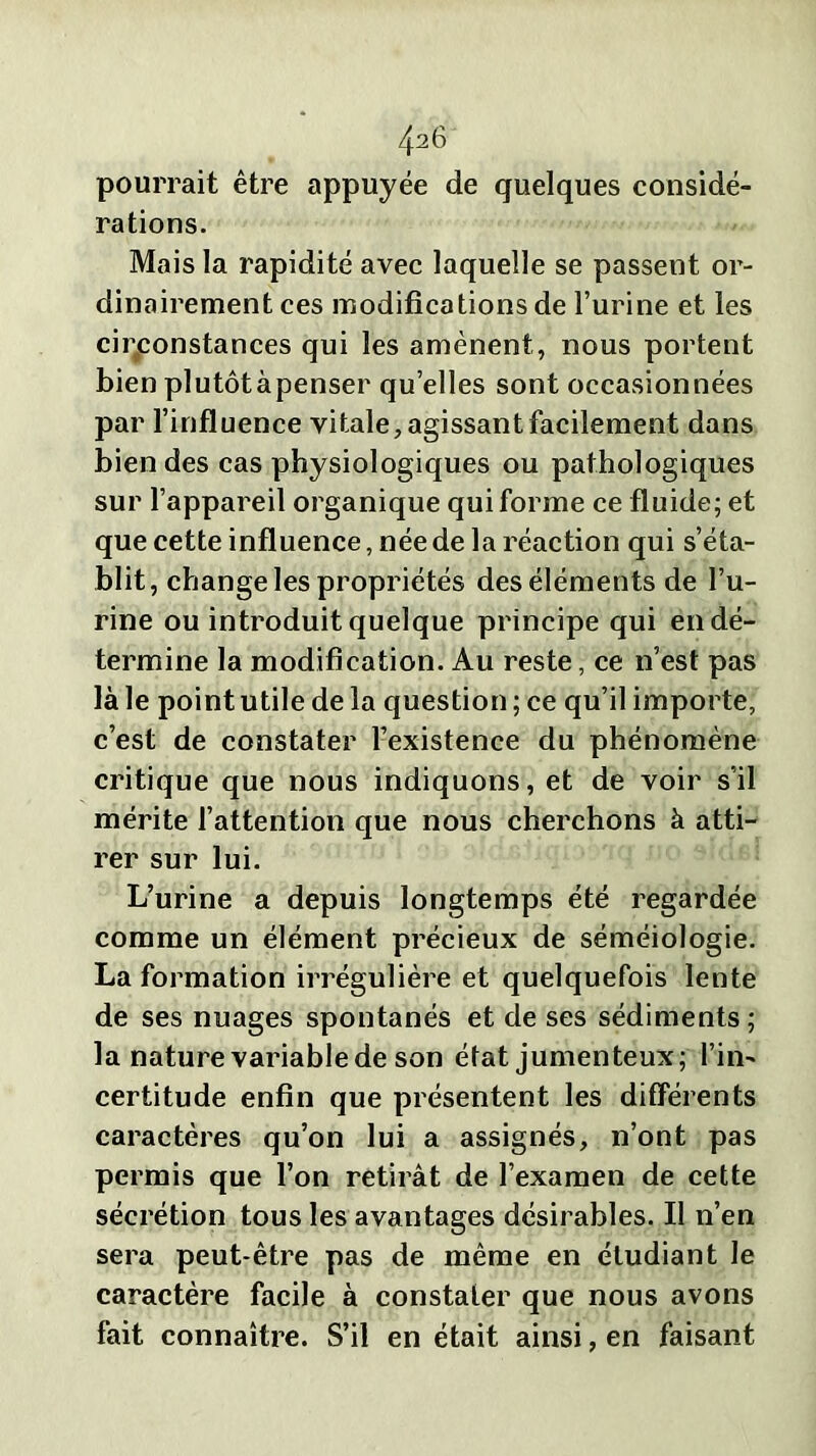 4a6 pourrait être appuyée de quelques considé- rations. Mais la rapidité avec laquelle se passent or- dinairement ces modifications de l’urine et les circonstances qui les amènent, nous portent bienplutôtàpenser quelles sont occasionnées par l’influence vitale, agissant facilement dans bien des cas physiologiques ou pathologiques sur l’appareil organique qui forme ce fluide; et que cette influence, née de la réaction qui s’éta- blit, change les propriétés des éléments de l’u- rine ou introduit quelque principe qui en dé- termine la modification. Au reste, ce n’est pas là le point utile de la question ; ce qu’il importe, c’est de constater l’existence du phénomène critique que nous indiquons, et de voir s'il mérite l’attention que nous cherchons à atti- rer sur lui. L’urine a depuis longtemps été regardée comme un élément précieux de séméiologie. La formation irrégulière et quelquefois lente de ses nuages spontanés et de ses sédiments ; la nature variable de son état jumenteux; l’in- certitude enfin que présentent les différents caractères qu’on lui a assignés, n’ont pas permis que l’on retirât de l’examen de cette sécrétion tous les avantages désirables. Il n’en sera peut-être pas de même en étudiant le caractère facile à constater que nous avons fait connaître. S’il en était ainsi, en faisant