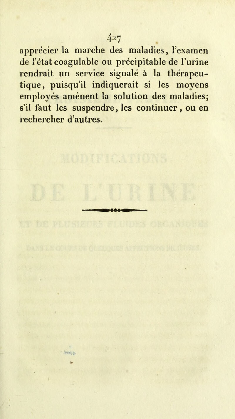 4^7 apprécier la marche des maladies, l’examen de l’état coagulable ou précipitable de l’urine rendrait un service signalé à la thérapeu- tique, puisqu’il indiquerait si les moyens employés amènent la solution des maladies; s’il faut les suspendre, les continuer, ou en rechercher d’autres.