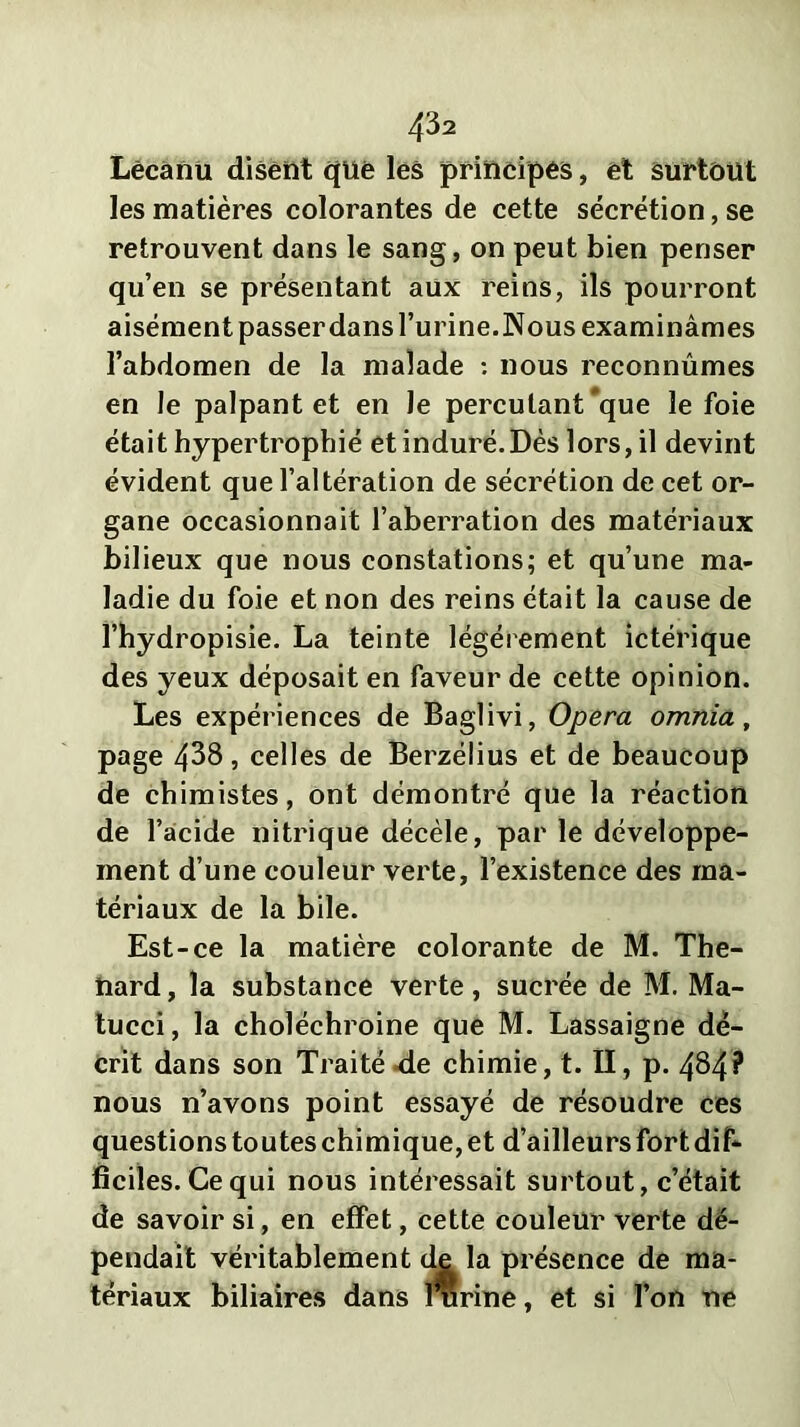 Lécanu disent que les principes, et surtout les matières colorantes de cette sécrétion, se retrouvent dans le sang, on peut bien penser qu’en se présentant aux reins, ils pourront aisément passer dans l’urine. Nous examinâmes l’abdomen de la malade : nous reconnûmes en le palpant et en Je percutant *que le foie était hypertrophié et induré.Dès lors, il devint évident que l’altération de sécrétion de cet or- gane occasionnait l’aberration des matériaux bilieux que nous constations; et qu’une ma- ladie du foie et non des reins était la cause de l’hydropisie. La teinte légèrement ictérique des yeux déposait en faveur de cette opinion. Les expériences de Baglivi, Opéra omnia, page 438, celles de Berzélius et de beaucoup de chimistes, ont démontré que la réaction de l’acide nitrique décèle, par le développe- ment d’une couleur verte, l’existence des ma- tériaux de la bile. Est-ce la matière colorante de M. Thé- nard , la substance verte, sucrée de M. Ma- tucci, la choléchroine que M. Lassaigne dé- crit dans son Traité de chimie, t. II, p. 484? nous n’avons point essayé de résoudre ces questions toutes chimique, et d’ailleurs fort dif- ficiles. Ce qui nous intéressait surtout, c’était de savoir si, en effet, cette couleur verte dé- pendait véritablement de la présence de ma- tériaux biliaires dans Burine, et si l’on ne