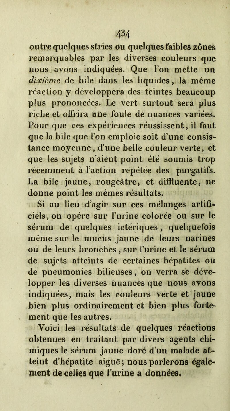 outre quelques stries ou quelques faibles zones remarquables par les diverses couleurs que nous avons indiquées. Que l’on mette un dixième de bile dans les hqu ides, la même réaction y développera des teintes beaucoup plus prononcées. Le vert surtout sera plus riche et offrira une foule de nuances variées. Pour que ces expériences réussissent, il faut que la bile que l’on emploie soit d’une consis- tance moyenne, d’une belle couleur verte, et que les sujets n’aient point été soumis trop récemment à l’action répétée des purgatifs. La bile jaune, rougeâtre, et diffluente, ne donne point les mêmes résultats. Si au lieu d’agir sur ces mélanges artifi- ciels, on opère sur l’urine colorée ou sur le sérum de quelques ictériques, quelquefois même sur le mucus jaune de leurs narines ou de leurs bronches, sur l’urine et le sérum de sujets atteints de certaines hépatites ou de pneumonies bilieuses, on verra se déve- lopper les diverses nuances que nous avons indiquées, mais les couleurs verte et jaune bien plus ordinairement et bien plus forte- ment que les autres. Voici les résultats de quelques réactions obtenues en traitant par divers agents chi- miques le sérum jaune doré d’un malade at- teint d’hépatite aiguë ; nous parlerons égale- ment de celles que l’urine a données.