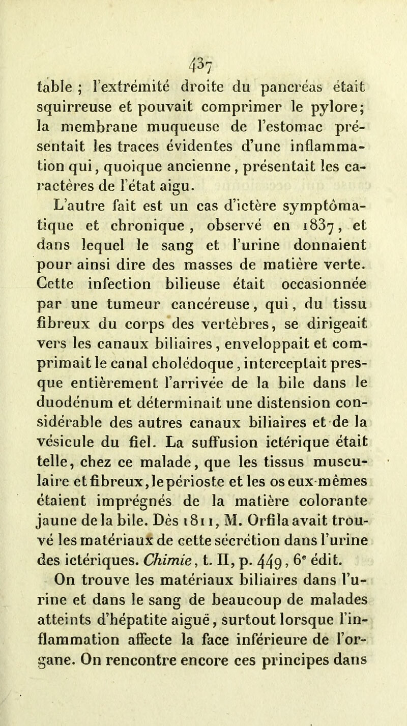 table ; l’extrémité droite du pancréas était squirreuse et pouvait comprimer le pylore; la membrane muqueuse de l’estomac pré- sentait les traces évidentes d’une inflamma- tion qui, quoique ancienne, présentait les ca- ractères de l’état aigu. L’autre fait est un cas d’ictère symptoma- tique et chronique, observé en 1837, et dans lequel le sang et l’urine donnaient pour ainsi dire des masses de matière verte. Cette infection bilieuse était occasionnée par une tumeur cancéreuse, qui, du tissu fibreux du corps des vertèbres, se dirigeait vers les canaux biliaires, enveloppait et com- primait le canal cholédoque, interceptait pres- que entièrement l’arrivée de la bile dans le duodénum et déterminait une distension con- sidérable des autres canaux biliaires et de la vésicule du fiel. La suffusion ictérique était telle, chez ce malade, que les tissus muscu- laire etfibreux,lepérioste elles os eux mêmes étaient imprégnés de la matière colorante jaune delà bile. Dès 1811, M. Orfilaavait trou- vé les matériaux de cette sécrétion dans l’urine des ictériques. Chimie, t. II, p. 449 » b* édit. On trouve les matériaux biliaires dans l’u- rine et dans le sang de beaucoup de malades atteints d’hépatite aiguë, surtout lorsque l’in- flammation affecte la face inférieure de l’or- gane. On rencontre encore ces principes dans