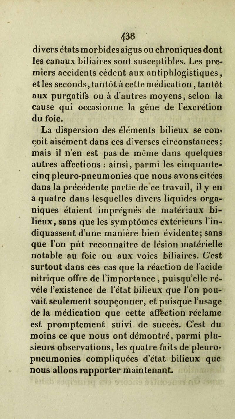 divers états morbides aigus ou chroniques dont les canaux biliaires sont susceptibles. Les pre- miers accidents cèdent aux antiphlogistiques, et les seconds, tantôt à cette médication, tantôt aux purgatifs ou à d’autres moyens, selon la cause qui occasionne la gêne de l’excrétion du foie. La dispersion des éléments bilieux se corn çoit aisément dans ces diverses circonstances; mais il n’en est pas de même dans quelques autres affections : ainsi, parmi les cinquante- cinq pleuro-pneumonies que nous avons citées dans la précédente partie de ce travail, il y en a quatre dans lesquelles divers liquides orga- niques étaient imprégnés de matériaux bi- lieux, sans que les symptômes extérieurs l’in- diquassent d’une manière bien évidente; sans que l’on pût reconnaître de lésion matérielle notable au foie ou aux voies biliaires. C’est surtout dans ces cas que la réaction de l’acide nitrique offre de l’importance , puisqu’elle ré- vèle l’existence de l’état bilieux que l’on pou- vait seulement soupçonner, et puisque l’usage de la médication que cette affection réclame est promptement suivi de succès. C’est du moins ce que nous ont démontré, parmi plu- sieurs observations, les quatre faits de pleuro- pneumonies compliquées d’état bilieux que nous allons rapporter maintenant.