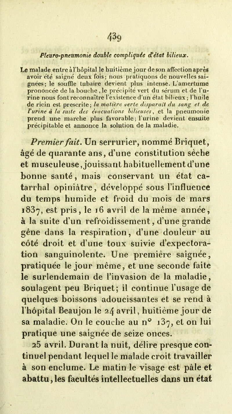 Pleuro-pneumonie double compliquée d’état bilieux. Le malade entre à l’hôpital le huitième jour de son affection après avoir été saigné deux fois; nous pratiquons de nouvelles sai- gnées; le souffle tubaire devient plus intense. L’amertume prononcée de la bouche ,1e précipité vert du sérum et de l'u- rine nous font reconnaître l’existence d’un état bilieux; l’huile de ricin est prescrite; la matière verte disparaît du sang et de Vurine à la suite des évacuations bilieuses, et la pneumonie prend une marche plus favorable ; l’urine devient ensuite précipitable et annonce la solution de la maladie. Premier fait. Un serrurier, nommé Briquet, âgé de quarante ans, d’une constitution sèche et musculeuse, jouissant habituellement d’une bonne santé, mais conservant un état ca- tarrhal opiniâtre, développé sous l’influence du temps humide et froid du mois de mars 1837, est pris, le 16 avril de la même année, à la suite d’un refroidissement, d’une grande gêne dans la respiration, d’une douleur au côté droit et d’une toux suivie d’expectora- tion sanguinolente. Une première saignée, pratiquée le jour même, et une seconde faite le surlendemain de l’invasion de la maladie, soulagent peu Briquet; il continue l’usage de quelques boissons adoucissantes et se rend à l’hôpital Beaujon le 24 avril, huitième jour de sa maladie. On le couche au n° 137, et on lui pratique une saignée de seize onces. 25 avril. Durant la nuit, délire presque con- tinuel pendant lequel le malade croit travailler à son enclume. Le matin le visage est pâle et abattu,les facultés intellectuelles dans un état