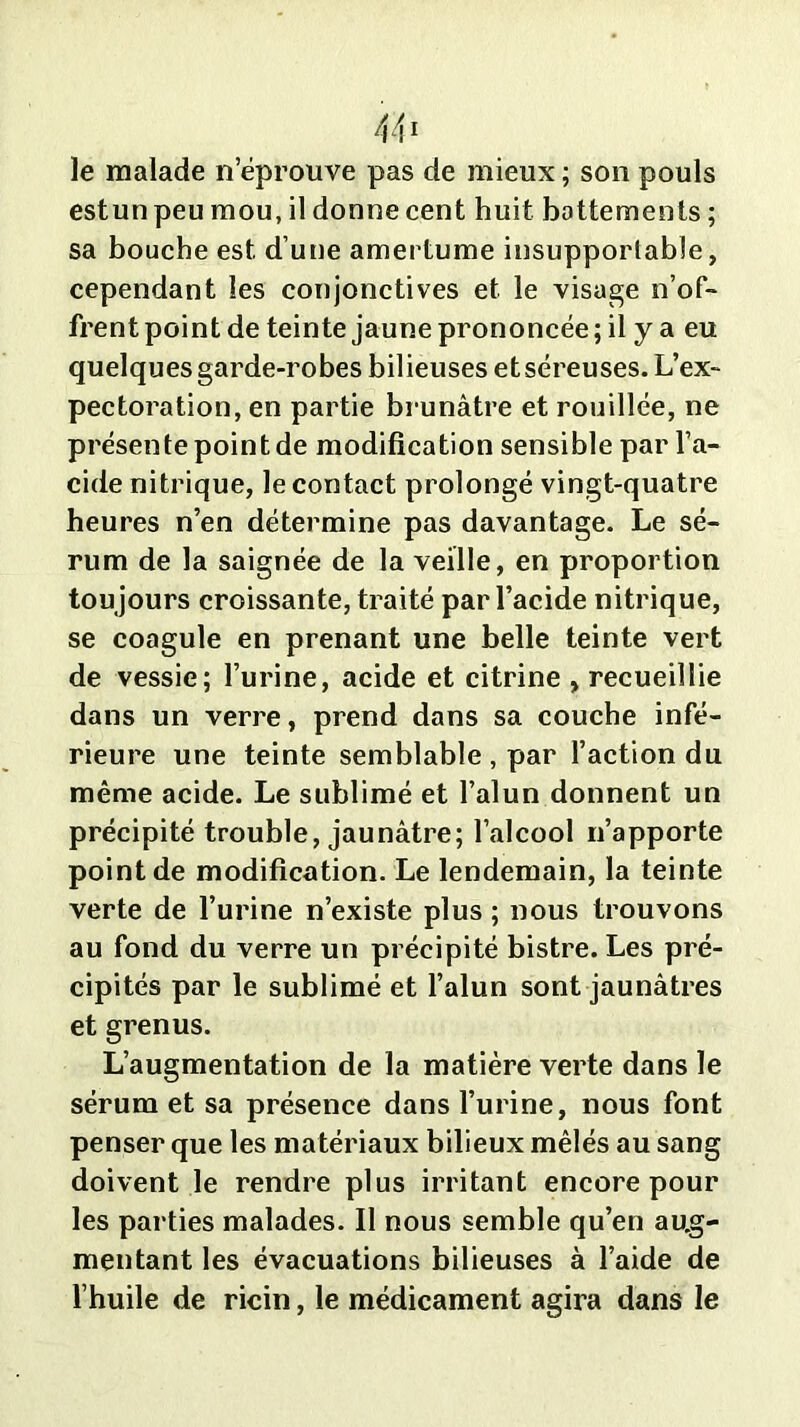 le malade n’éprouve pas de mieux ; son pouls estunpeu mou, il donne cent huit battements; sa bouche est d’une amertume insupportable, cependant les conjonctives et le visage n’of- frent point de teinte jaune prononcée; il y a eu quelques garde-robes bilieuses etséreuses. L’ex- pectoration, en partie brunâtre et rouillée, ne présente point de modification sensible par l’a- cide nitrique, le contact prolongé vingt-quatre heures n’en détermine pas davantage. Le sé- rum de la saignée de la veille, en proportion toujours croissante, traité par l’acide nitrique, se coagule en prenant une belle teinte vert de vessie; l’urine, acide et citrine , recueillie dans un verre, prend dans sa couche infé- rieure une teinte semblable , par l’action du même acide. Le sublimé et l’alun donnent un précipité trouble, jaunâtre; l’alcool n’apporte point de modification. Le lendemain, la teinte verte de l’urine n’existe plus ; nous trouvons au fond du verre un précipité bistre. Les pré- cipités par le sublimé et l’alun sont jaunâtres et grenus. L’augmentation de la matière verte dans le sérum et sa présence dans l’urine, nous font penser que les matériaux bilieux mêlés au sang doivent le rendre plus irritant encore pour les parties malades. Il nous semble qu’en aug- mentant les évacuations bilieuses à l’aide de l’huile de ricin, le médicament agira dans le