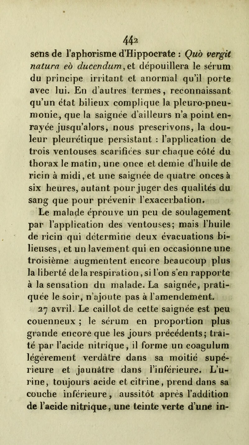 sens de l’aphorisme d’Hippocrate : Qub vergit naturel eo ducendum,et dépouillera le sérum du principe irritant et anormal qu’il porte avec lui. En d’autres termes, reconnaissant qu’un état bilieux complique la pleuro-pneu- monie, que la saignée d’ailleurs n’a point en- rayée jusqu’alors, nous prescrivons, la dou- leur pleurétique persistant : l’application de trois ventouses scarifiées sur chaque côté du thorax le matin, une once et demie d’huile de ricin à midi, et une saignée de quatre onces à six heures, autant pour juger des qualités du sang que pour prévenir l’exacerbation. Le malade éprouve un peu de soulagement par l’application des ventouses; mais l’huile de ricin qui détermine deux évacuations bi- lieuses, et un lavement qui en occasionne une troisième augmentent encore beaucoup plus la liberté de la respiration, si l’on s’en rapporte à la sensation du malade. La saignée, prati- quée le soir, n’ajoute pas à l’amendement. 27 avril. Le caillot de cette saignée est peu couenneux ; le sérum en proportion plus grande encore que les jours précédents; trai- té par l’acide nitrique, il forme un coagulurn légèrement verdâtre dans sa moitié supé- rieure et jaunâtre dans l’inférieure. L’u- rine, toujours acide et citrine, prend dans sa couche inférieure, aussitôt après l’addition de l’acide nitrique, une teinte verte d’une in-
