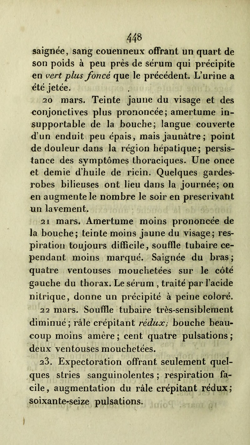 saignée, sang couenneux offrant un quart de son poids à peu près de sérum qui précipite en vert plus foncé que le précédent. L’urine a été jetée. 20 mars. Teinte jaune du visage et des conjonctives plus prononcée; amertume in- supportable de la bouche; langue couverte d’un enduit peu épais, mais jaunâtre ; point de douleur dans la région hépatique; persis- tance des symptômes thoraciques. Une once et demie d’huile de ricin. Quelques gardes- robes bilieuses ont lieu dans la journée; on en augmente le nombre le soir en prescrivant un lavement. 21 mars. Amertume moins prononcée de la bouche; teinte moins jaune du visage; res- piration toujours difficile, souffle tubaire ce- pendant moins marqué. Saignée du bras ; quatre ventouses mouchetées sur le côté gauche du thorax. Le sérum , traité par l’acide nitrique, donne un précipité à peine coloré. 22 mars. Souffle tubaire très-sensiblement diminué; râle crépitant rédux-, bouche beau- coup moins amère ; cent quatre pulsations ; deux ventouses mouchetées. 23. Expectoration offrant seulement quel- ques stries sanguinolentes ; respiration fa- cile, augmentation du râle crépitant rédux; soixante-seize pulsations.