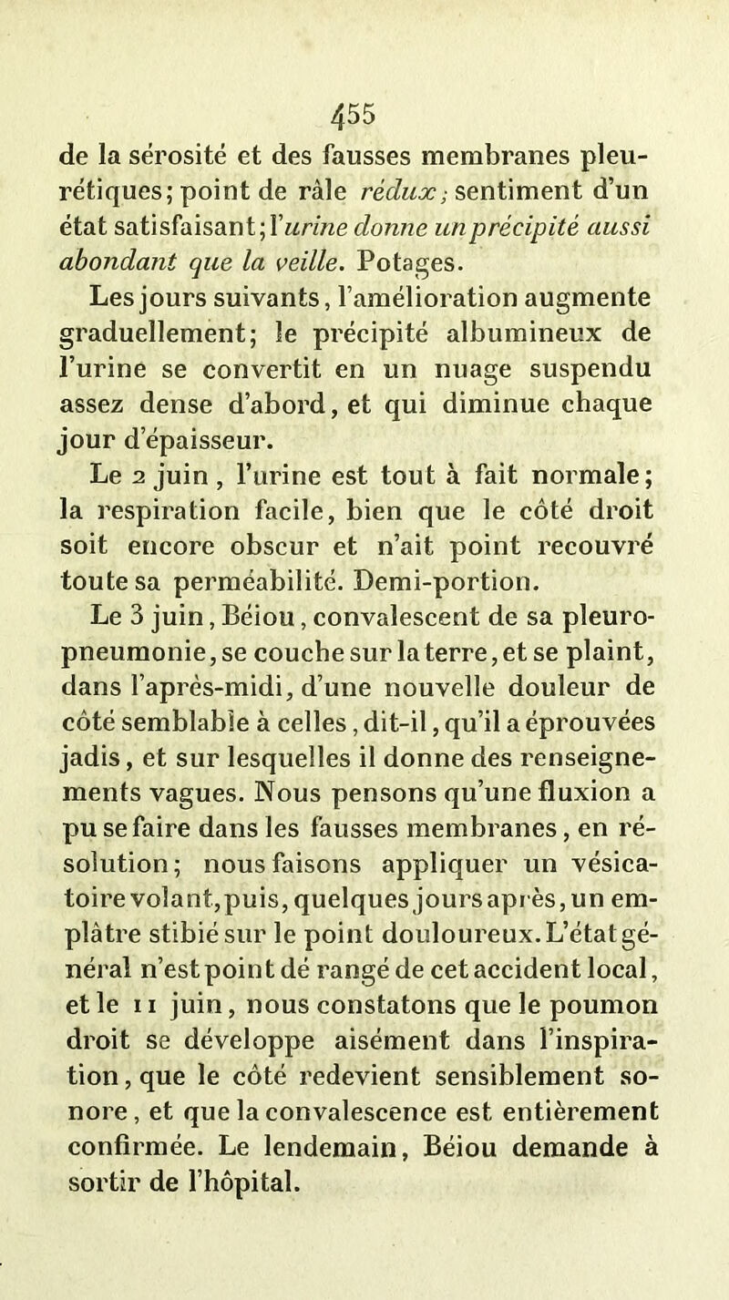 de la sérosité et des fausses membranes pleu- rétiques; point de râle rédux; sentiment d’un état satisfaisant; l’arme donne un précipité aussi abondant que la veille. Potages. Les jours suivants, l’amélioration augmente graduellement; le précipité albumineux de l’urine se convertit en un nuage suspendu assez dense d’abord, et qui diminue chaque jour d épaisseur. Le a juin , l’urine est tout à fait normale; la respiration facile, bien que le côté droit soit encore obscur et n’ait point recouvré toute sa perméabilité. Demi-portion. Le 3 juin, Béiou, convalescent de sa pleuro- pneumonie, se couche sur la terre, et se plaint, dans l’après-midi, d’une nouvelle douleur de côté semblable à celles, dit-il, qu’il a éprouvées jadis, et sur lesquelles il donne des renseigne- ments vagues. Nous pensons qu’une fluxion a pu se faire dans les fausses membranes, en ré- solution; nous faisons appliquer un vésica- toire volant,puis, quelques joursaprès,un em- plâtre stibiésur le point douloureux. L’état gé- néral n’est point dé rangé de cet accident local, et le ii juin, nous constatons que le poumon droit se développe aisément dans l’inspira- tion , que le côté redevient sensiblement so- nore, et que la convalescence est entièrement confirmée. Le lendemain, Béiou demande à sortir de l’hôpital.