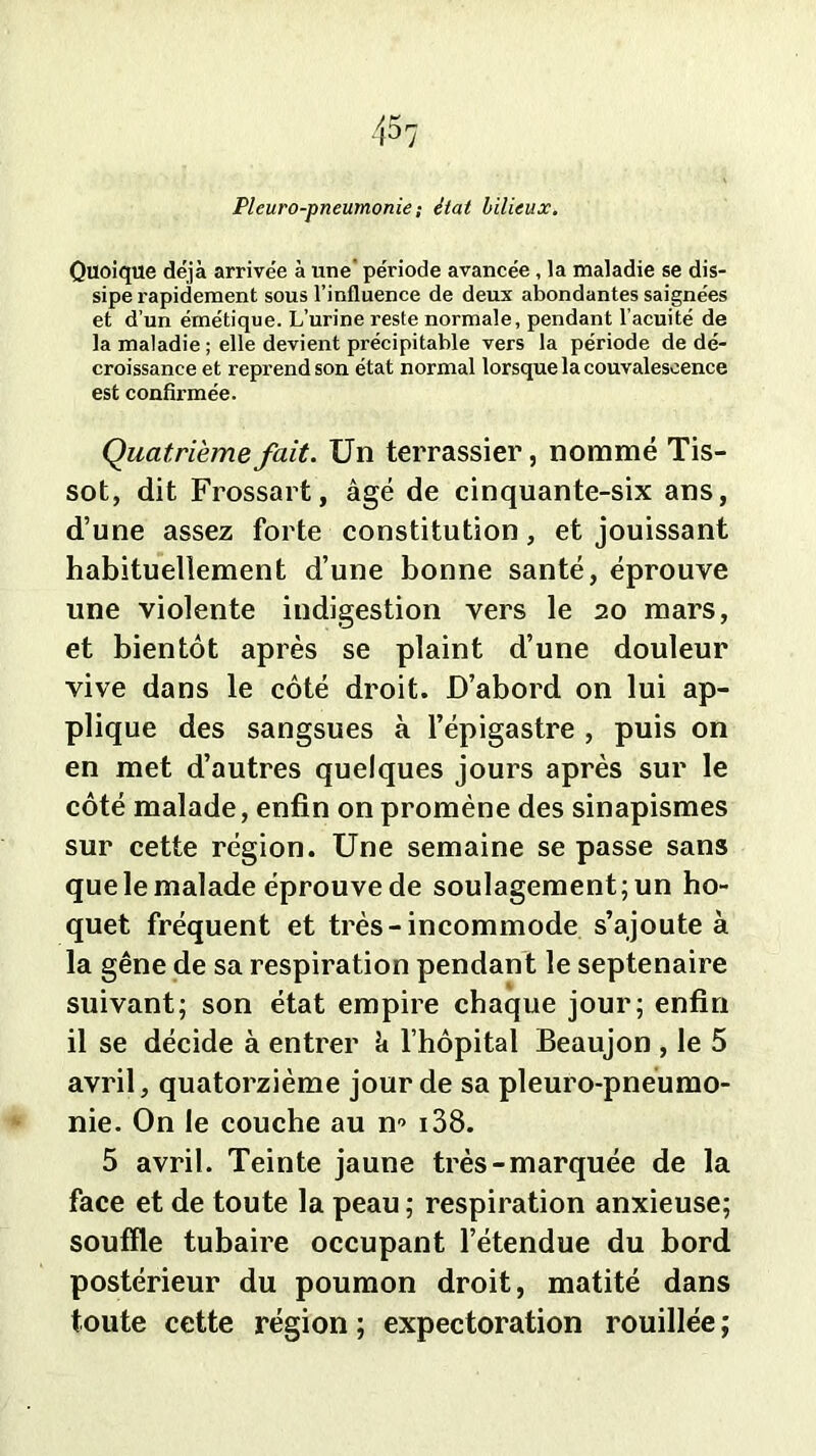 Pleuro-pneumonie ; état bilieux. Quoique déjà arrivée à une période avancée, la maladie se dis- sipe rapidement sous l’influence de deux abondantes saignées et d’un émétique. L’urine reste normale, pendant l’acuité de la maladie ; elle devient précipitable vers la période de dé- croissance et reprend son état normal lorsque la convalescence est confirmée. Quatrième fait. Un terrassier, nommé Tis- sot, dit Frossart, âgé de cinquante-six ans, d’une assez forte constitution, et jouissant habituellement d’une bonne santé, éprouve une violente indigestion vers le 20 mars, et bientôt après se plaint d’une douleur vive dans le côté droit. D’abord on lui ap- plique des sangsues à l’épigastre , puis on en met d’autres quelques jours après sur le côté malade, enfin on promène des sinapismes sur cette région. Une semaine se passe sans que le malade éprouve de soulagement; un ho- quet fréquent et très-incommode s’ajoute à la gêne de sa respiration pendant le septénaire suivant; son état empire chaque jour; enfin il se décide à entrer k l’hôpital Beaujon , le 5 avril, quatorzième jour de sa pleuro-pnéumo- nie. On le couche au n“> 138. 5 avril. Teinte jaune très-marquée de la face et de toute la peau ; respiration anxieuse; souffle tubaire occupant l’étendue du bord postérieur du poumon droit, matité dans toute cette région ; expectoration rouillée ;