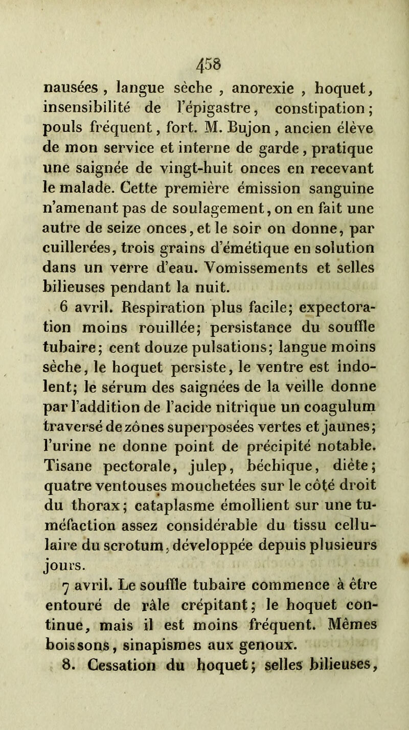 nausées, langue sèche , anorexie , hoquet, insensibilité de l’épigastre, constipation; pouls fréquent, fort. M. Bujon , ancien élève de mon service et interne de garde, pratique une saignée de vingt-huit onces en recevant le malade. Cette première émission sanguine n’amenant pas de soulagement, on en fait une autre de seize onces,et le soir on donne, par cuillerées, trois grains d’émétique en solution dans un verre d’eau. Vomissements et selles bilieuses pendant la nuit. 6 avril. Respiration plus facile; expectora- tion moins rouillée; persistance du souffle tubaire; cent douze pulsations; langue moins sèche, le hoquet persiste, le ventre est indo- lent; le sérum des saignées de la veille donne par l’addition de l’acide nitrique un coagulum traversé de zones superposées vertes et jaunes; l’urine ne donne point de précipité notable. Tisane pectorale, julep, béchique, diète; quatre ventouses mouchetées sur le côté droit du thorax ; cataplasme émollient sur une tu- méfaction assez considérable du tissu cellu- laire du scrotum , développée depuis plusieurs jours. 7 avril. Le souffle tubaire commence à être entouré de râle crépitant; le hoquet con- tinue, mais il est moins fréquent. Mêmes boissons, sinapismes aux genoux. 8. Cessation du hoquet; selles bilieuses,