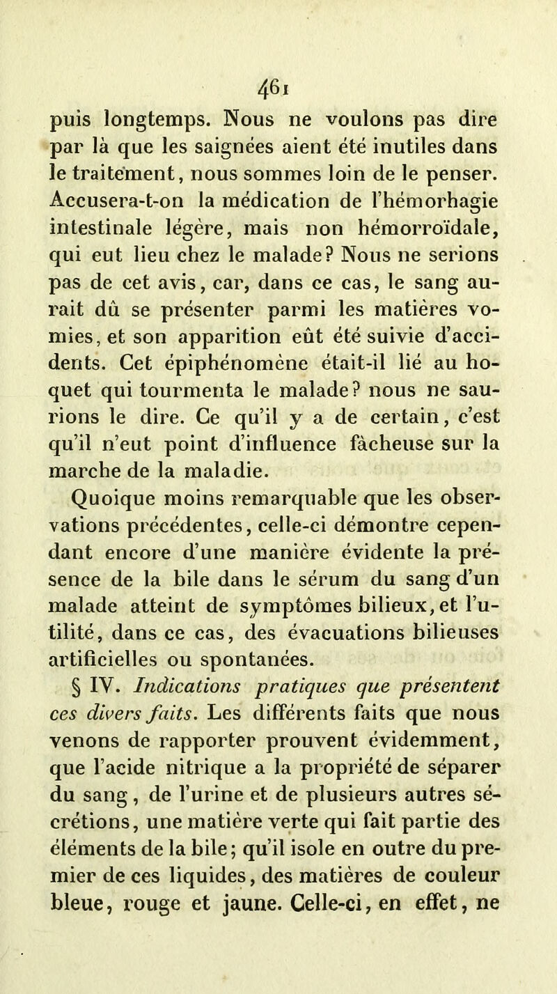 puis longtemps. Nous ne voulons pas dire par là que les saignées aient été inutiles dans le traitement, nous sommes loin de le penser. Accusera-t-on la médication de l’hémorhagie intestinale légère, mais non hémorroïdale, qui eut lieu chez le malade? Nous ne serions pas de cet avis, car, dans ce cas, le sang au- rait du se présenter parmi les matières vo- mies, et son apparition eût été suivie d’acci- dents. Cet épiphénomène était-il lié au ho- quet qui tourmenta le malade? nous ne sau- rions le dire. Ce qu’il y a de certain, c’est qu’il n’eut point d’influence fâcheuse sur la marche de la maladie. Quoique moins remarquable que les obser- vations précédentes, celle-ci démontre cepen- dant encore d’une manière évidente la pré- sence de la bile dans le sérum du sang d’un malade atteint de symptômes bilieux, et Fu- tilité, dans ce cas, des évacuations bilieuses artificielles ou spontanées. § IV. Indications pratiques que présentent ces divers faits. Les différents faits que nous venons de rapporter prouvent évidemment, que l’acide nitrique a la propriété de séparer du sang, de l’urine et de plusieurs autres sé- crétions, une matière verte qui fait partie des éléments de la bile; qu’il isole en outre du pre- mier de ces liquides, des matières de couleur bleue, rouge et jaune. Celle-ci, en effet, ne