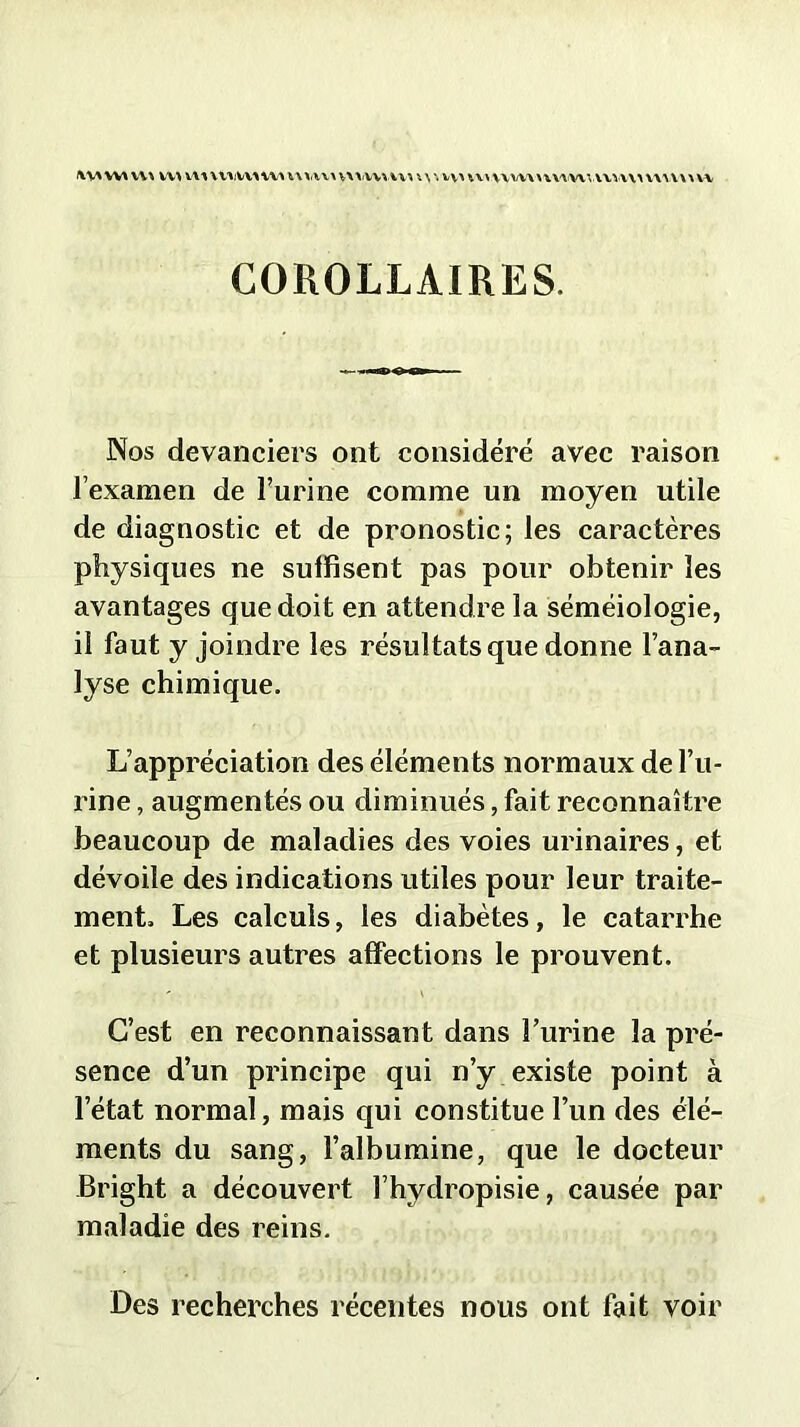 \\\ \w vv^ w> wy wtjwiivt iukv\ vx\'Wvui \ \ \ vv> vvv\\w\n\AVunu\> vwv\> w COROLLAIRES. Nos devanciers ont considéré avec raison l’examen de l’urine comme un moyen utile de diagnostic et de pronostic; les caractères physiques ne suffisent pas pour obtenir les avantages que doit en attendre la séméiologie, il faut y joindre les résultats que donne l’ana- lyse chimique. L’appréciation des élémen ts normaux de l’u- rine , augmentés ou diminués, fait reconnaître beaucoup de maladies des voies urinaires, et dévoile des indications utiles pour leur traite- ment. Les calculs, les diabètes, le catarrhe et plusieurs autres affections le prouvent. C’est en reconnaissant dans l’urine la pré- sence d’un principe qui n’y existe point à l’état normal, mais qui constitue l’un des élé- ments du sang, l’albumine, que le docteur Bright a découvert l’hydropisie, causée par maladie des reins. Des recherches récentes nous ont fait voir