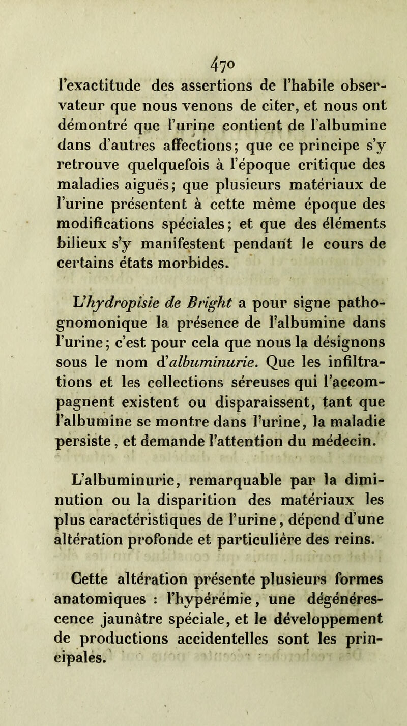 l’exactitude des assertions de l’habile obser- vateur que nous venons de citer, et nous ont démontré que l’urine contient de l’albumine dans d’autres affections; que ce principe s’y retrouve quelquefois à l’époque critique des maladies aiguës; que plusieurs matériaux de l’urine présentent à cette même époque des modifications spéciales; et que des éléments bilieux s’y manifestent pendant le cours de certains états morbides. Uhydropisie de Bright a pour signe patho- gnomonique la présence de l’albumine dans l’urine; c’est pour cela que nous la désignons sous le nom & albuminurie. Que les infiltra- tions et les collections séreuses qui l’accom- pagnent existent ou disparaissent, tant que l’albumine se montre dans l’urine, la maladie persiste, et demande l’attention du médecin. L’albuminurie, remarquable par la dimi- nution ou la disparition des matériaux les plus caractéristiques de l’urine, dépend d’une altération profonde et particulière des reins. Cette altération présente plusieurs formes anatomiques : l’hypérémie, une dégénéres- cence jaunâtre spéciale, et le développement de productions accidentelles sont les prin- cipales.