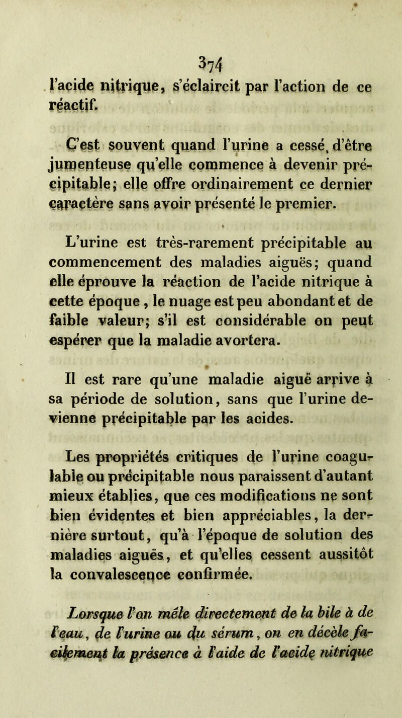 374 l’acide nitrique, s’éclaircit par l’action de ce réactif. C’est souvent quand l’urine a cessé, d’être jumenteuse qu’elle commence à devenir pré- cipitable; elle offre ordinairement ce dernier Caractère sans avoir présenté le premier. L’urine est très-rarement précipitable au commencement des maladies aiguës; quand elle éprouve la réaction de l’acide nitrique à cette époque , le nuage est peu abondant et de faible valeur; s’il est considérable on peut espérer que la maladie avortera. II est rare qu’une maladie aiguë arrive à sa période de solution, sans que l’urine de- vienne précipitable par les acides. Les propriétés critiques de l’urine coagu- lable ou précipitable nous paraissent d’autant mieux établies, que ces modifications ne sont bien évidentes et bien appréciables, la der- nière surtout, qu’à l’époque de solution des maladies aiguës, et qu’elles cessent aussitôt la convalescence confirmée. Lorsque Van mêle directement de la bile à de Veau, de V urine ou du sérum, on en décèle fa- cilement la présence à l'aide de Vaeide nitrique