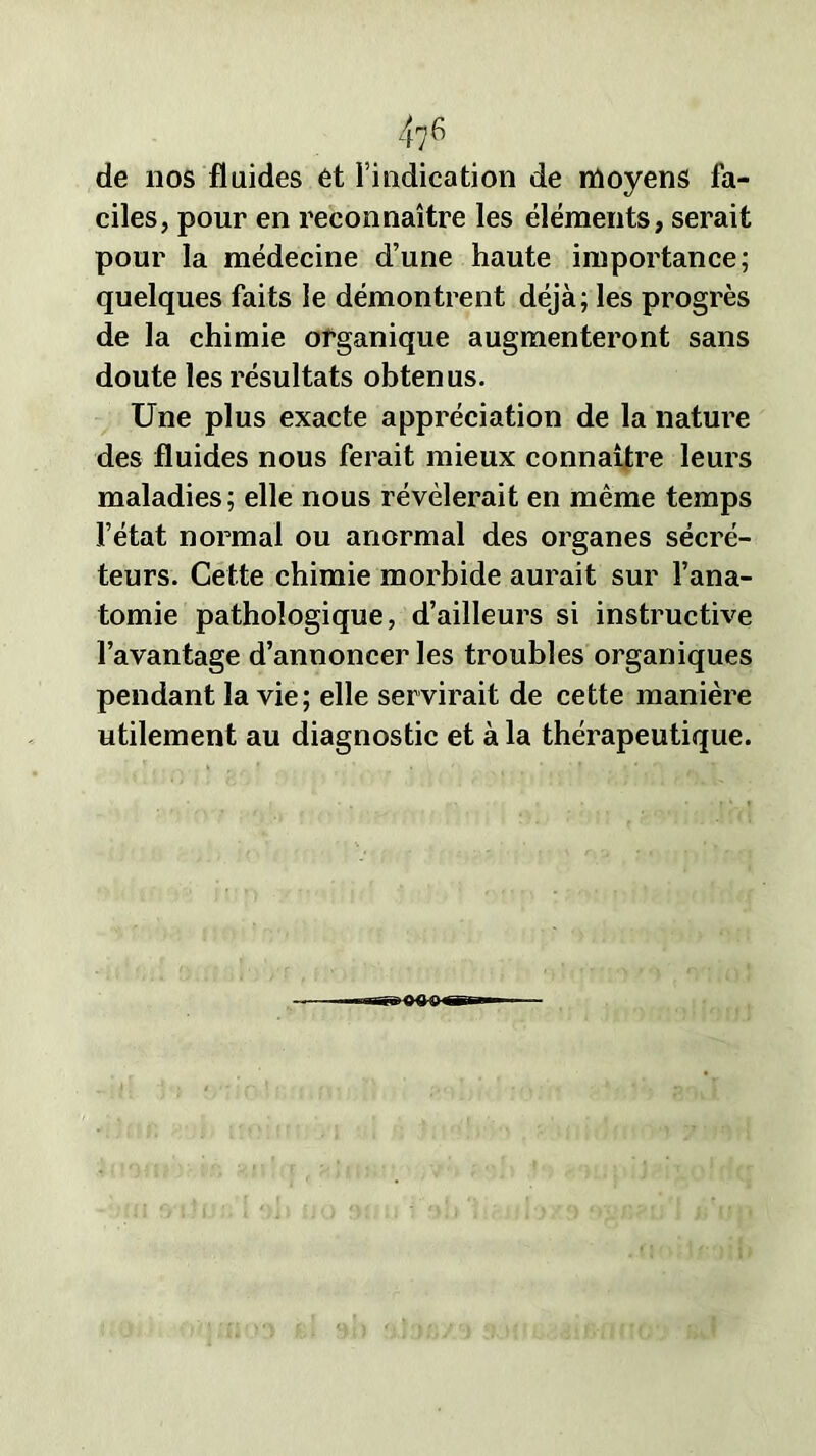 de nos fluides et l’indication de moyens fa- ciles, pour en reconnaître les éléments, serait pour la médecine d’une haute importance; quelques faits le démontrent déjà; les progrès de la chimie organique augmenteront sans doute les résultats obtenus. Une plus exacte appréciation de la nature des fluides nous ferait mieux connaître leurs maladies; elle nous révélerait en même temps l’état normal ou anormal des organes sécré- teurs. Cette chimie morbide aurait sur l’ana- tomie pathologique, d’ailleurs si instructive l’avantage d’annoncer les troubles organiques pendant la vie; elle servirait de cette manière utilement au diagnostic et à la thérapeutique.