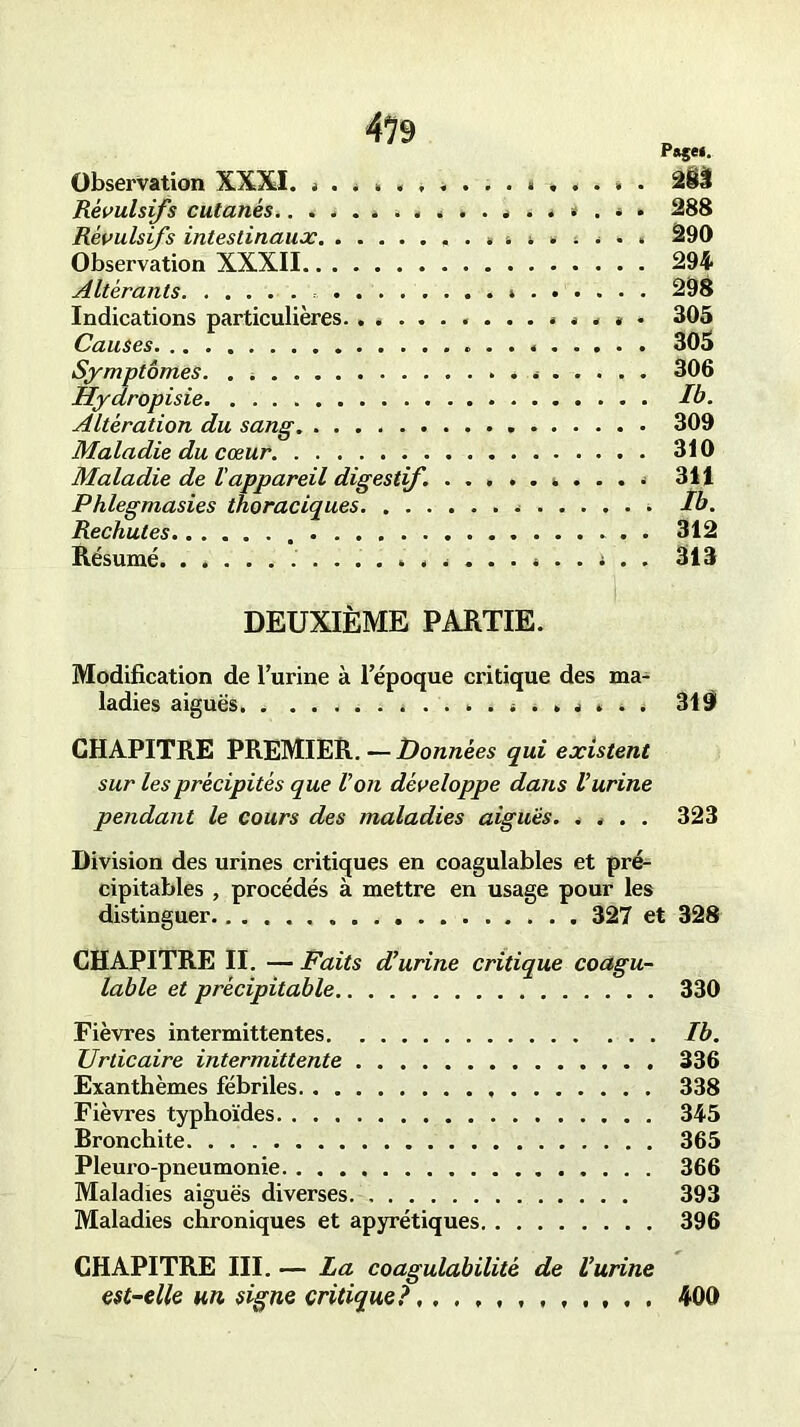 P»gei. Observation XXXI. . . . ............ . 2Ü Révulsifs cutanés. 288 Révulsifs intestinaux. ............... 290 Observation XXXII 294 Altérants. » 298 Indications particulières . . * * 305 Causes 305 Symptômes. . » 306 Hydropisie Ib. Altération du sang 309 Maladie du cœur. 310 Maladie de Vappareil digestif 311 Phlegmasies thoraciques Ib. Rechutes 312 Résumé. ....... ......... . .. i . . 313 DEUXIÈME PARTIE. Modification de l’urine à l’époque critique des ma- CHAPITRE PREMIER. — Données qui existent sur les précipités que Von développe dans l’urine pendant le cours des maladies aiguës. .... 323 Division des urines critiques en coagulables et pré- CHAPITRE II. — Faits d’urine critique coagu- lable et précipitable 330 Fièvres intermittentes Ib. Urticaire intermittente 336 Exanthèmes fébriles 338 Fièvres typhoïdes 345 Bronchite 365 Pleuro-pneumonie 366 Maladies aiguës diverses. 393 Maladies chroniques et apyrétiques 396 CHAPITRE III. — La coagulabilité de l’urine est-elle un signe critique?,400