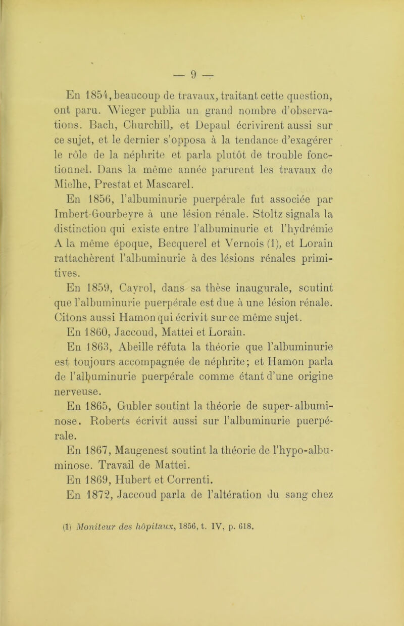 En 185'i, beaucoup de travaux, traitant cette question, ont paru. \Meger publia un grand nombre d’observa- tions. Bach, Cliurchilb et Depaul écrivirent aussi sur ce sujet, et le dernier s’opposa à la tendance d’exagérer le rôle de la néphrite et parla plutôt de trouble fonc- tionnel. Dans la même année parurent les travaux de Mielhe, Prestat et Mascarel. En 1856, l’albuminurie puerpérale fut associée par Imbert-Gourbeyre à une lésion rénale. Stoltz signala la distinction qui existe entre ralbuminurie et l’hydrémie A la même époque, Becquerel et Vernois (1), et Lorain rattachèrent l’albuminurie à des lésions rénales primi- tives. En 1859, Cayrol, dans sa thèse inaugurale, soutint que l’albuminurie puerpérale est due à une lésion rénale. Citons aussi Hamon qui écrivit sur ce même sujet. En 1860, Jaccoud, Mcittei et Lorain. En 1863, Abeille réfuta la théorie que l’albuminurie est toujours accompagnée de néphrite; et Hamon parla de l’all^iuminurie puerpérale comme étant d’une origine nerveuse. En 1865, Gubler soutint la théorie de super-albumi- nose. Roberts écrivit aussi sur l’albuminurie puerpé- rale. En 1867, Maugenest soutint la théorie de l’hypo-albu- minose. Travail de Mattéi. En 1869, Hubert et Correnti. En 1872, Jaccoud parla de l’altération du sang chez (1) Moniteur des hôpitaux, 1856, t. IV, p. 618.