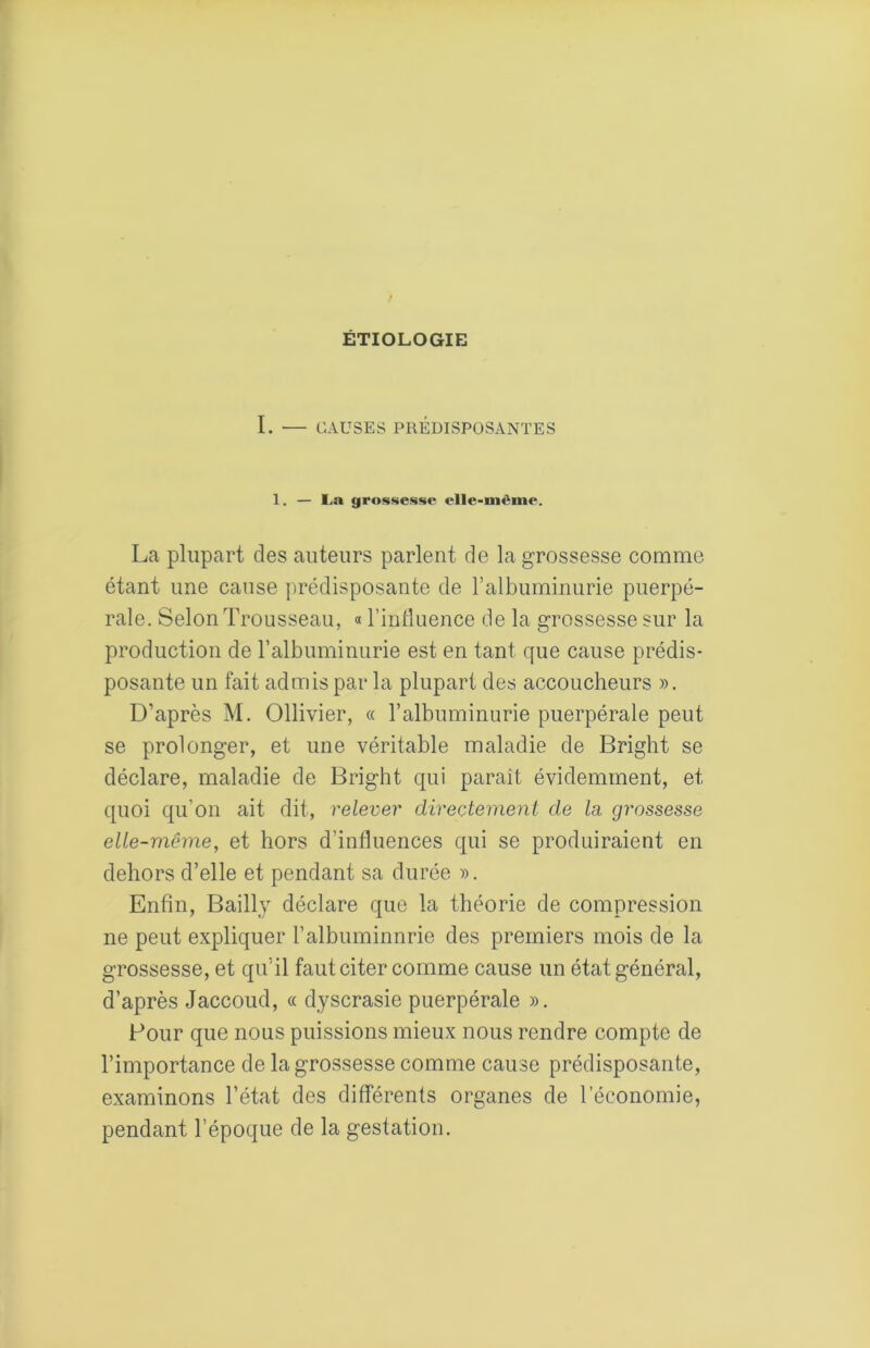 ETIOLOGIE I. — CAUSES PRÉDISPOSANTES 1. — La gros««e.sse elle-même. La plupart des auteurs parlent de la grossesse comme étant une cause prédisposante de l’albuminurie puerpé- rale. Selon Trousseau, « l’inflnence de la grossesse sur la production de ralbuminurie est en tant que cause prédis- posante un fait admis par la plupart des accoucheurs », D’après M. Ollivier, « l’albuminurie puerpérale peut se prolonger, et une véritable maladie de Bright se déclare, maladie de Bright qui paraît évidemment, et quoi qu’on ait dit, relever directement de la grossesse elle-même, et hors d’influences qui se produiraient en dehors d’elle et pendant sa durée ». Enfin, BaiUy déclare que la théorie de compression ne peut expliquer l’albuminnrie des premiers mois de la grossesse, et qu’il faut citer comme cause un état général, d’après Jaccoud, « dyscrasie puerpérale ». Four que nous puissions mieux nous rendre compte de l’importance de la grossesse comme cause prédisposante, examinons l’état des différents organes de l’économie, pendant l’époque de la gestation.