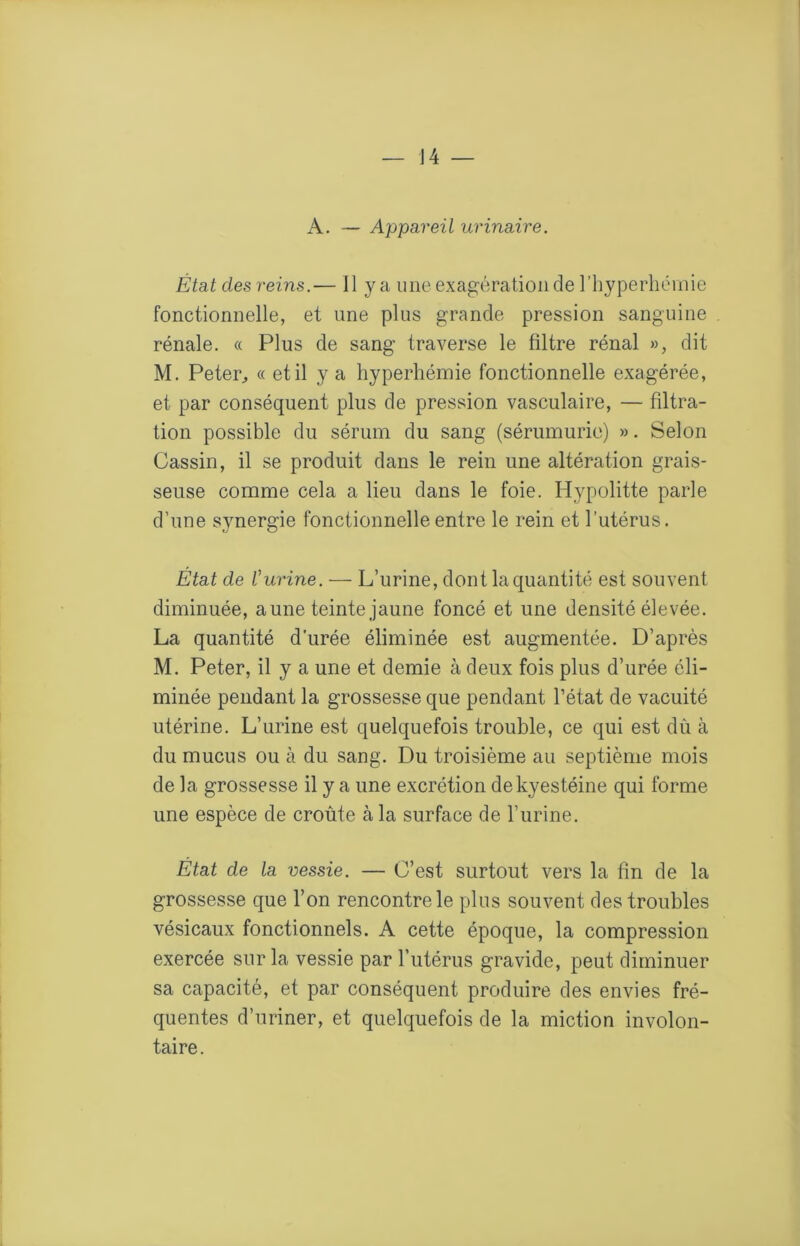 A. — Appareil urinaire. État des reins.— 11 y a une exagération de riiyperhémie fonctionnelle, et une plus grande pression sanguine rénale. « Plus de sang traverse le filtre rénal », dit M. Peter, « et il y a hyperhémie fonctionnelle exagérée, et par conséquent plus de pression vasculaire, — filtra- tion possible du sérum du sang {sérumurie) ». Selon Gassin, il se produit dans le rein une altération grais- seuse comme cela a lieu dans le foie. Hypolitte parle d’une synergie fonctionnelle entre le rein et l’utérus. État de l'urine. — L’urine, dont la quantité est souvent diminuée, aune teinte jaune foncé et une densité élevée. La quantité d’urée éliminée est augmentée. D’après M. Peter, il y a une et demie à deux fois plus d’urée éli- minée pendant la grossesse que pendant l’état de vacuité utérine. L’urine est quelquefois trouble, ce qui est dû à du mucus ou à du sang. Du troisième au septième mois de la grossesse il y a une excrétion dekyestéine qui forme une espèce de croûte à la surface de l’urine. État de la vessie. — C’est surtout vers la fin de la grossesse que l’on rencontre le plus souvent des troubles vésicaux fonctionnels. A cette époque, la compression exercée sur la vessie par l’utérus gravide, peut diminuer sa capacité, et par conséquent produire des envies fré- quentes d’uriner, et quelquefois de la miction involon- taire.