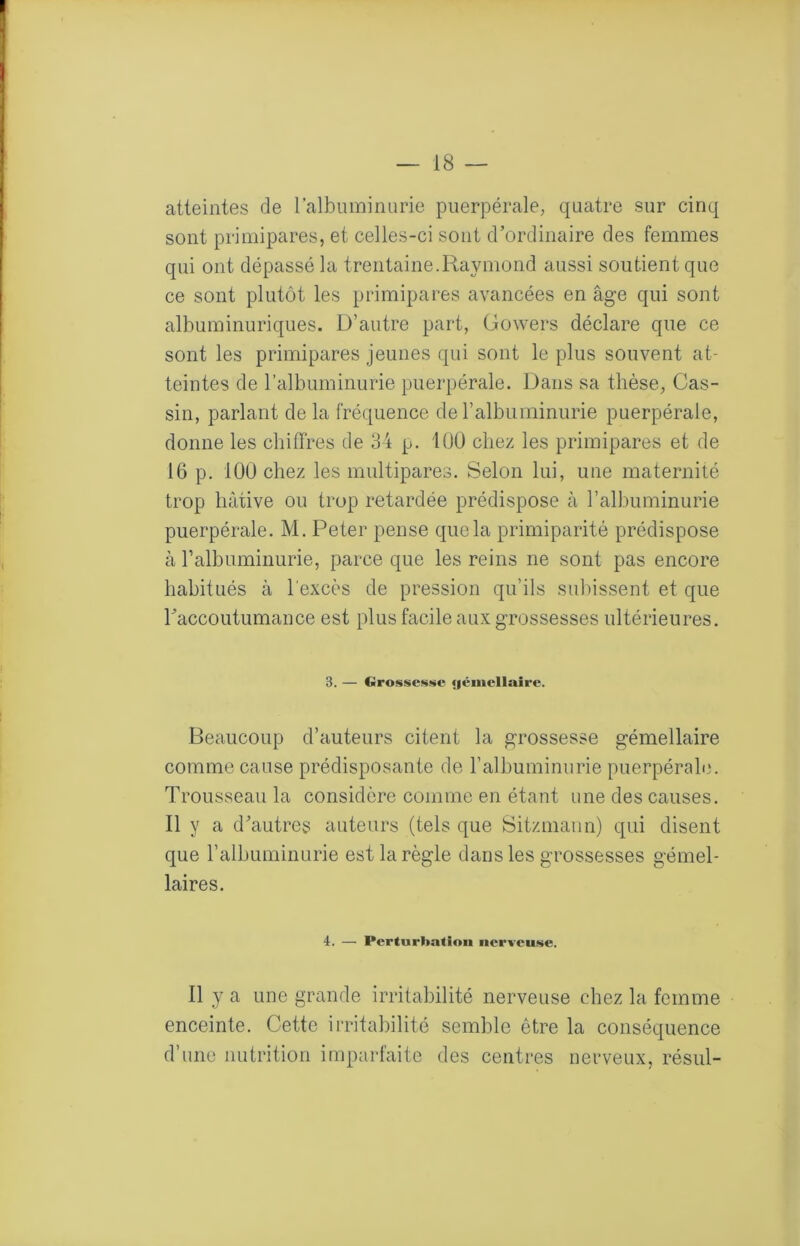 atteintes de ralbuminurie puerpérale, quatre sur cinq sont primipares, et celles-ci sont d’ordinaire des femmes qui ont dépassé la trentaine.Raymond aussi soutient que ce sont plutôt les primipares avancées en âge qui sont albuminuriques. D’autre part, Gowers déclare que ce sont les primipares jeunes qui sont le plus souvent at- teintes de ralbuminurie puerpérale. Dans sa thèse, Gas- sin, parlant de la fré(.[uence de ralbuininurie puerpérale, donne les chiffres de 84 p. 100 chez les primipares et de 16 p, 100 chez les multipares. Selon lui, une maternité trop hâtive ou trop retardée prédispose à l’albuminurie puerpérale. M, Peter pense que la primiparité prédispose à ralbuminurie, parce que les reins ne sont pas encore habitués à l'excès de pression qu’ils subissent et que raccoutumance est plus facile aux grossesses ultérieures. 3. — Grossesse (|éinellaire. Beaucoup d’auteurs citent la grossesse gémellaire comme cause prédisposante de l’albuminurie puerpérah3. Trousseau la considère comme en étant une des causes. Il y a d’autres auteurs (tels que Sitzmann) qui disent que l’albuminurie est la règle dans les grossesses gémel- laires. 4. — Perturhatinn nerveuse. Il y a une grande irritabilité nerveuse chez la femme enceinte. Cette irritabilité semble être la conséquence d’une nutrition imparfaite des centres nerveux, résul-