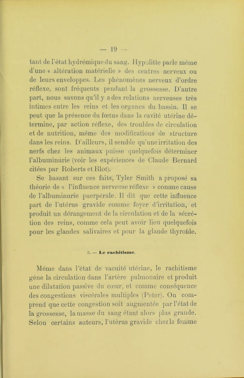 tant de l’état liydrémiquedu sang. Ilypolitte parle mênie d’une « altération matérielle » des centres nerveux ou de leurs enveloppes. Les phénomènes nerveux d’ordre réflexe, sont fréquents pendant la grossesse. D’autre part, nous savons quhl y a des relations nerveuses très intimes entre les reins et les organes du bassin. Il se peut que la présence du fœtus dans la cavité utérine dé- termine, par action réflexe, des troul)les de circulation et de nutrition, même des modifications de structure dans les reins. D’ailleurs, il semble qu’une irritation des nerfs chez les animaux puisse (juelquefois déterminer l’albuminurie (voir les expériences de Claude Bernard citées par Roberts et Blot). Se basant sur ces faits, Tyler Smitli a proposé sa théorie de (c l’influence nerveuse réflexe » comme cause de l’albuminurie puerpérale. Il dit que cette influence part de l’utérus gravide comme foyer d’irritation, et produit un dérangement de la circulation et de la sécré- tion des reins, comme cela peut avoir lieu quelquefois pour les glandes salivaires et pour la glande thyroïde. 5. — Le rachitisme. Même dans Tétât de vacuité utérine, le rachitisme gêne la circulation dans l’artère pulmonaire et produit une dilatation passive du cœur, et comme conséquence des congestions viscérales multiples (Peter). On com- prend que cette congestion soit augmentée par l’état de la grossesse, la masse du sang étant alors [)his grande. Selon certains auteurs, Tutérus gravide chez la femme