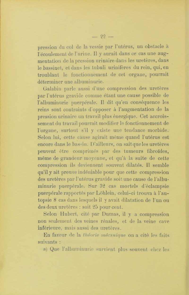 pression du col de la vessie par rntériis, un obstacle à lecoulemeni de T urine. Il y aurait dans ce cas une aug- mentation de la pression urinaire dans les uretères, dans le bassinet, et dans les Liibuli urinifères du rein, qui, en troublant le fonctionnement de cet organe, pourrait déterminer une albuminurie. (Jalabin parle aussi d’une compression des uretères par Tutérus gravide comme étant une cause possible de ralbuminurie puerpérale. Il dit qu’en conséquence les reins sont contraints d’opposer à l’augmentation de la pression urinaire an travail plus énergique. Cet accrois- sement du travail pourrait modifier le fonctionnement de l’organe, surtout s’il y existe une tendance morbide. Selon lui, cette cause agirait même quand l’utérus est encore dans le bassin. D’ailleurs, on sait que les uretères peuvent être comprimés par des tumeurs tibroïdes, même de grandeur moyenne, et qu’cà la suite de cette compression ils deviennent souvent dilatés. Il semble qu’il y ait preuve indéniable pour que cette compression des uretères par l’utérus gravide soit une cause de l’albu- minurie puerpérale. Sur 3*2 cas mortels d’éclampsie puerpérale rapportés par Lohlein, celui-ci trouva à l’au- topsie 8 cas dans lesc[uels il y avait dilatation de l’un ou des deux uretères : soit 25 pour cent. Selon Hubert, cité par Dumas, il y a compression non seulement des veines rénales, et de la veine cave inférieure, mais aussi des uretères. En faveur de la ihénric mécanUiae on a cité les faits suivants : a) Que ralbuminurie survient plus souvent chez les