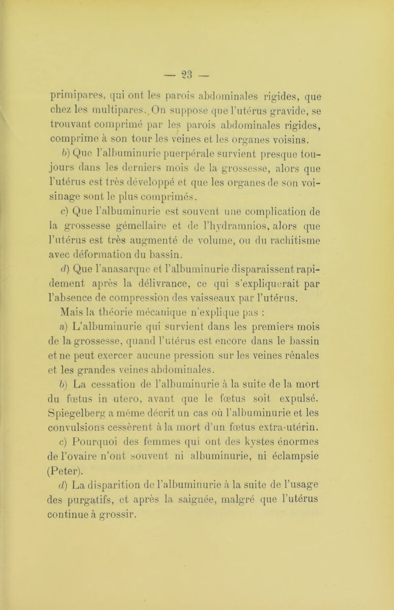 primipares, qui ont les parois al)dominales rigides, que chez les multipares. On suppose (jue rutérus gravide, se trouvant comprimé par les parois abdominales rigides, comprime cà son tour les veines et les organes voisins. b) Que rallniminurie puerpérale survient presque tou- jours dans les derniers mois de la grossesse, alors que l’utérus est très déveloiipé et ([ue les organes de son voi- sinage sont le plus comprimés. c) Que l’albuminurie est souvent une complication de la grossesse gémellaire et de l’hydramnios, alors que l’utérus est très augmenté de volume, ou du racliitisme avec déformation du bassin. c/) Que l’anasarque et l’albuminurie disparaissent rapi- dement après la délivrance, ce qui s’expliqm'rait par l’absence de compression des vaisseaux par Tutériis. Mais la théorie mécanique n’explique pas : a) L’albuminurie qui survient dans les premiers mois de la grossesse, quand l’utérus est encore dans le bassin et ne peut exercer aucune pression sur les veines rénales et les o-randes veines abdominales. O b) La cessation de ralbuminurie à la suite de la mort du fœtus in utero, avant que le fœtus soit expulsé. Spiegelberg a même décrit un cas on l’albuminurie et les convulsions cessèrent à la mort d’un fœtus extra-utérin. c) Pourquoi des femmes qui ont des kystes énormes de l’ovaire n’ont souvent ni albuminurie, ni éclampsie (Peter). d) La disparition de l’albuminurie à la suite de l’usage des purgatifs, et après la saignée, malgré que l’utérus continue à grossir.