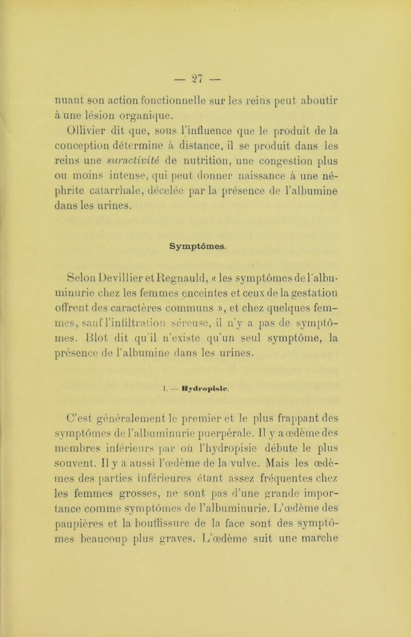 /V é niiant son action fonctionnelle sur les reins peut aboutir aune lésion organi([ue. Ollivier dit que, sous l’inlluence que le produit de la conception détermine à distance, il se produit dans les reins une suractivité de nutrition, une congestion plus ou moins intense, qui peut donner naissance à une né- phrite catarrhale, décelée parla présence de ralbumine dans les urines. Symptômes. Selon Devillier etRegnauld, « les symptômes de l’albu- minurie chez les femmes enceintes et ceux de la gestation offrent des caractères communs », et chez quelques fem- mes, sauf l’inliltratioii séreuse, il n’y a pas de symptô- mes. Blot dit qu’il n’existe qu’un seul symptôme, la présence de l’albumine dans les urines. 1. — lljilro|»Î!>iîe. C’est généralement le premier et le plus frappant des symptômes de l’albuminurie puerpérale. Il y aœdèinedes membres intérieurs par où l’hydropisie débute le plus souvent. Il y a aussi l’œdème de la vulve. Mais les œdè- mes des [)arties inférieures étant assez fréquentes chez les femmes grosses, ne sont pas d’une grande impor- tance comme symptômes de ralbuminurie. L’œdème des paupières et la bouffissure de la face sont des symptô- mes beaucoup plus graves. L’œdème suit une marche