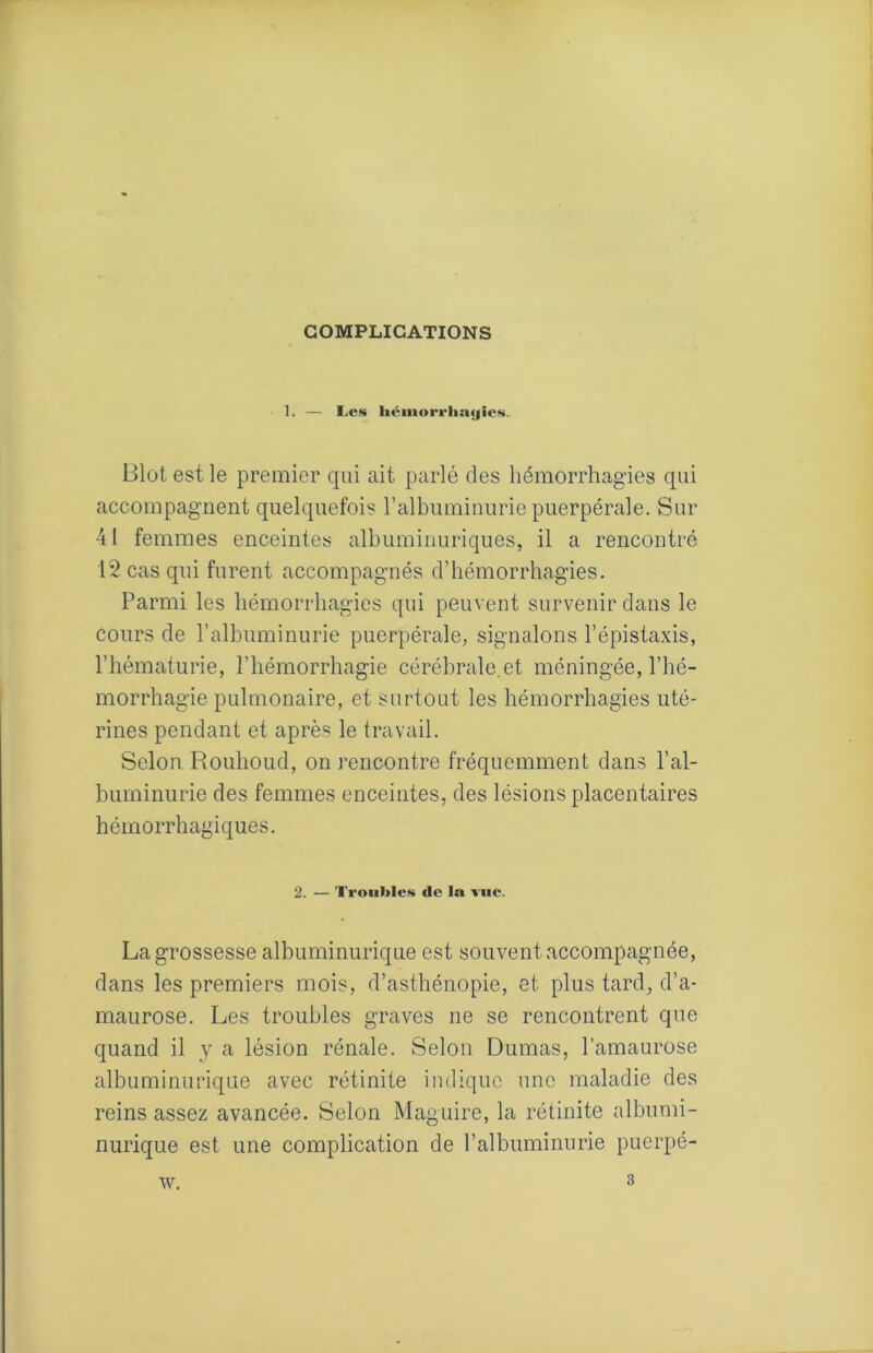 COMPLICATIONS 1. — Les liéinorrlia«|icN. Blot est le premier qui ait parlé des hémorrhagies qui accompagnent quelquefois ralbuminurie puerpérale. Sur 41 femmes enceintes albuminuriques, il a rencontré 12 cas qui furent accompagnés d’hémorrhagies. Parmi les hémorrhagies qui peuvent survenir dans le cours de l’albuminurie puerpérale, signalons l’épistaxis, l’hématurie, l’hémorrhagie cérébrale,et méningée, l’hé- morrhagie pulmonaire, et surtout les hémorrhagies uté- rines pendant et après le travail. Selon Rouhoud, on rencontre fréquemment dans l’al- huminurie des femmes enceintes, des lésions placentaires hémorrhagiques. 2. — Trouble!^ de la l'iic. La grossesse albuminurique est souvent accompagnée, dans les premiers mois, d’asthénopie, et plus tard, d’a- maurose. Les troubles graves ne se rencontrent que quand il y a lésion rénale. Selon Dumas, l’amaurose albuminurique avec rétinite indique une maladie des reins assez avancée. Selon Maguire, la rétinite albumi- nurique est une complication de l’albuminurie puerpé- \v. 3