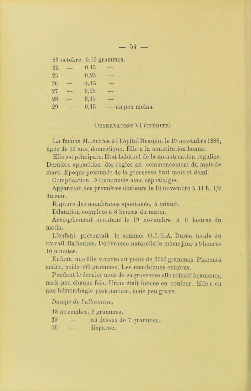 23 octobre. 0,25 grammes. 24 — 0,15 — 25 — 0,25 — 26 - 0,15 - 27 — 0,25 — 28 — 0,15 — 29 0,15 —un peu moins. Observation VI (inédite) La femme M., entrée à l’hôpital Beaujon le 19 novembre 1888, âgée de 19 ans, domestique. Elle a la constitution bonne. Elle est primipare. Etat habituel de la menstruation régulier. Dernière apparition des règles au commencement du mois de mars. Epoque présumée de la grossesse huit mois et demi. Complication. Albuminurie avec céphalalgie. Apparition des premières douleurs le 18 novembre à 11 h. 1/2 du soir. Rupture des membranes spontanée, à minuit. Dilatation complète à 8 heures du matin. Accoiichement spontané le 19 novembre h 9 heures du matin. L’enfant présentait le sommet O.I.G.A. Durée totale du travail dix heures. Délivrance naturelle le même jour à 9 heures 10 minutes. Enfant, une fille vivante du poids de 2000 grammes. Placenta entier, poids 500 grammes. Les membranes entières. Pendant le dernier mois de sa grossesse elle urinait beaucoup, mais peu chaque fois. Urine était foncée en couleur. Elle a eu une hémorrhagie post partum, mais peu grave. Dosage de l'albumine. 18 novembre. 2 grammes. 19 — au dessus de 7 grammes, 20 — disparue.