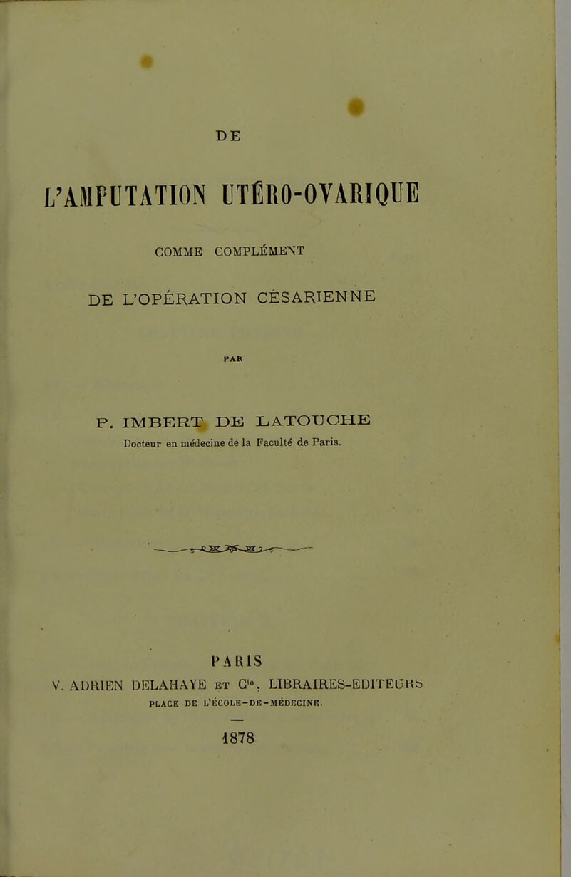 DE L'AMPUTATION UTÉRO-OVARIQUE GOMME COMPLÉMENT DE L'OPÉRATION CÉSARIENNE PAR P. IMBERT DE IL. A TOUCHE Docteur en médecine de la Faculté de Paris. l'AlUS V. ADRIEN DELAHAYE et G'% LIBRAIRES-EDlTEljHb PLACE DE t'ÉCOLE-DE-MÉDECINIS. 1878